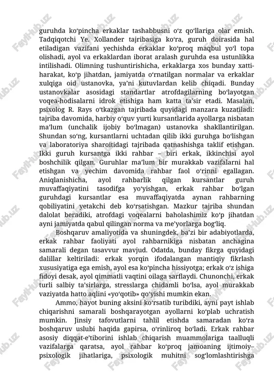 ‘lib qolgan. bir qator tadqiqotlar orqali aniqlanishicha, erkak va ayol aralash ishlaydigan guruhda ko‘pincha erkaklar tashabbusni o‘z qo‘llariga olar emish. tadqiqotchi ye. xollander tajribasiga ko‘ra, guruh doirasida hal etiladigan vazifani yechishda erkaklar ko‘proq maqbul yo‘l topa olishadi, ayol va erkaklardan iborat aralash guruhda esa ustunlikka intilishadi. olimning tushuntirishicha, erkaklarga xos bunday xatti-harakat, ko‘p jihatdan, jamiyatda o‘rnatilgan normalar va erkaklar xulqiga oid ustanovka, ya’ni kutuvlardan kelib chiqadi. bunday ustanovkalar asosidagi standartlar atrofdagilarning bo‘layotgan voqea-hodisalarni idrok etishiga ham katta ta’sir etadi. masalan, psixolog r. rays o‘tkazgan tajribada quyidagi manzara kuzatiladi: tajriba davomida, harbiy o‘quv yurti kursantlarida ayollarga nisbatan ma’lum (unchalik ijobiy bo‘lmagan) ustanovka shakllantirilgan. shundan so‘ng, kursantlarni uchtadan qilib ikki guruhga bo‘lishgan va laboratoriya sharoitidagi tajribada qatnashishga taklif etishgan. ikki guruh kursantga ikki rahbar – biri erkak, ikkinchisi ayol boshchilik qilgan. guruhlar ma’lum bir murakkab vazifalarni hal etishgan va yechim davomida rahbar faol o‘rinni egallagan. aniqlanishicha, ayol rahbarlik qilgan kursantlar guruh muvaffaqiyatini …