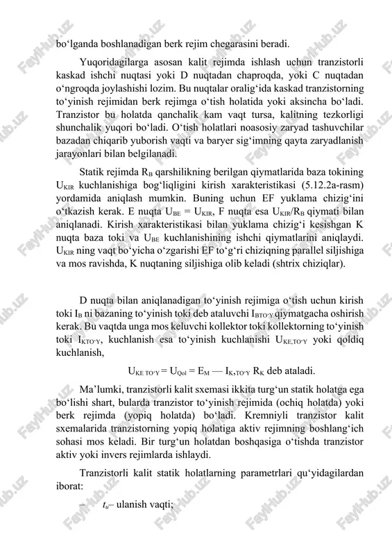 bazaning to‘yinish toki deb ataluvchi ibto‘y qiymatgacha oshirish kerak. bu vaqtda unga mos keluvchi kollektor toki kollektorning to‘yinish toki ikto‘y, kuchlanish esa to‘yinish kuchlanishi uke,to‘y yoki qoldiq kuchlanish, uke to‘y = uqol = em — ik,to‘y rk deb ataladi. ma’lumki, tranzistorli kalit sxemasi ikkita turg‘un statik holatga ega bo‘lishi shart, bularda tranzistor to‘yinish rejimida (ochiq holatda) yoki berk rejimda (yopiq holatda) bo‘ladi. kremniyli tranzistor kalit sxemalarida tranzistorning yopiq holatiga aktiv rejimning boshlang‘ich sohasi mos keladi. bir turg‘un holatdan boshqasiga o‘tishda tranzistor aktiv yoki invers rejimlarda ishlaydi. tranzistorli kalit statik holatlarning parametrlari qu‘yidagilardan iborat: · tu– ulanish vaqti; · tf– ulanishda old front davomiyligi, o‘chirilishda (uzilishda) esa tso‘r ; · uto‘y–to‘yinish kuchlanishi ik tes– teskari tok. tranzistorning berk rejimi chiqish kuchlanishi qiymati (uto‘y=-ek+ik tes r) ning yuqoriligi bilan xarakterlanadi. to‘yininsh rejimida kollektor toki ik to‘y =( ek– uto‘y) / rk chiqish kuchlanishi esa uchiq=uto‘y. tranzistorli kalitning ulanishda o‘tish jarayonining parametrlari: tu– …