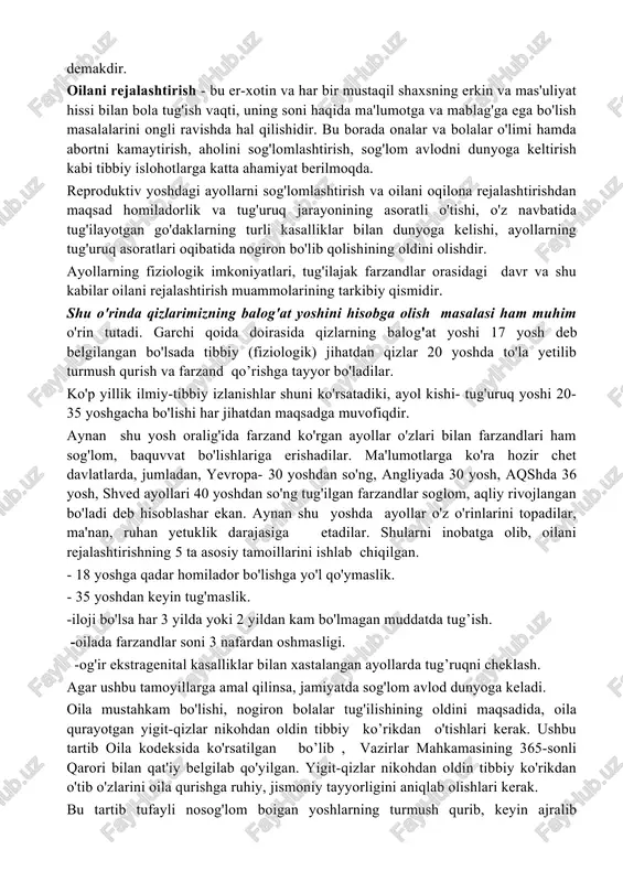 l qilish imkonini beradi. reproduktiv salomatlikni saqlashda homilador ayollarga xizmat ko'rsatish, maslahat berish, sanitariya-maorif ishlarini olib borish masalalari ko'zda tutilgan. xotin-qizlar sog'lig'ini saqlashning asosiy rezervi oilani rejalashtirishdir. oilani rejalashtirish homiladorlikni chegaralash degani emas, oilada nechta farzand bo'lishini ota-ona belgilaydi. onalarning sog'lig'ini tiklash - nimj'on, kasalmand, mayib-majruh bolalar tug'ilishining oldini olish, oila tashvishini kamaytirish demakdir. oilani rejalashtirish - bu er-xotin va har bir mustaqil shaxsning erkin va mas'uliyat hissi bilan bola tug'ish vaqti, uning soni haqida ma'lumotga va mablag'ga ega bo'lish masalalarini ongli ravishda hal qilishidir. bu borada onalar va bolalar o'limi hamda abortni kamaytirish, aholini sog'lomlashtirish, sog'lom avlodni dunyoga keltirish kabi tibbiy islohotlarga katta ahamiyat berilmoqda. reproduktiv yoshdagi ayollarni sog'lomlashtirish va oilani oqilona rejalashtirishdan maqsad homiladorlik va tug'uruq jarayonining asoratli o'tishi, o'z navbatida tug'ilayotgan go'daklarning turli kasalliklar bilan dunyoga kelishi, ayollarning tug'uruq asoratlari oqibatida nogiron bo'lib qolishining oldini olishdir. ayollarning fiziologik imkoniyatlari, tug'ilajak farzandlar orasidagi davr va shu kabilar oilani …