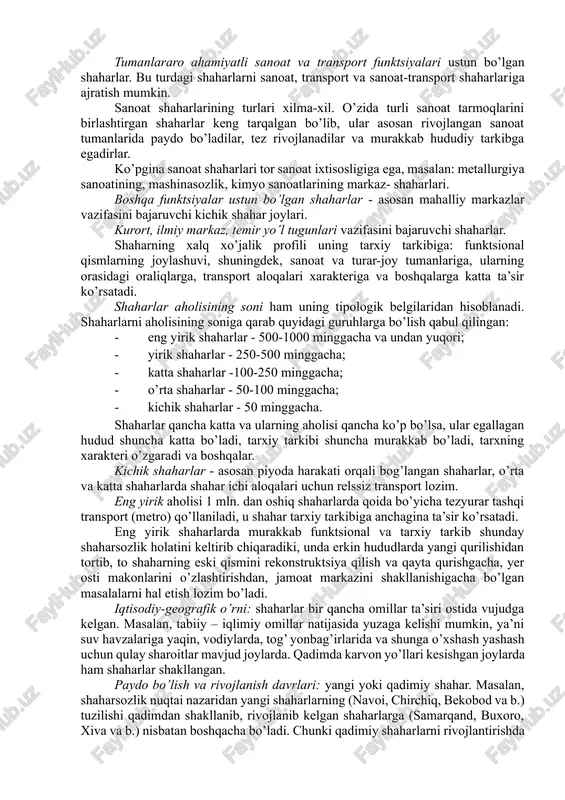 larning har biri) shaharsozlik ahamiyatiga ega. bu turdagi shaharlar muhim tuman tashkil etuvchi markazlardan bo’lib, keng va xilma-xil aloqalarga, murakkab hudud tuzilishiga egadirlar. tumanlararo ahamiyatli sanoat va transport funktsiyalari ustun bo’lgan shaharlar. bu turdagi shaharlarni sanoat, transport va sanoat-transport shaharlariga ajratish mumkin. sanoat shaharlarining turlari xilma-xil. o’zida turli sanoat tarmoqlarini birlashtirgan shaharlar keng tarqalgan bo’lib, ular asosan rivojlangan sanoat tumanlarida paydo bo’ladilar, tez rivojlanadilar va murakkab hududiy tarkibga egadirlar. ko’pgina sanoat shaharlari tor sanoat ixtisosligiga ega, masalan: metallurgiya sanoatining, mashinasozlik, kimyo sanoatlarining markaz- shaharlari. boshqa funktsiyalar ustun bo’lgan shaharlar - asosan mahalliy markazlar vazifasini bajaruvchi kichik shahar joylari. kurort, ilmiy markaz, temir yo’l tugunlari vazifasini bajaruvchi shaharlar. shaharning xalq xo’jalik profili uning tarxiy tarkibiga: funktsional qismlarning joylashuvi, shuningdek, sanoat va turar-joy tumanlariga, ularning orasidagi oraliqlarga, transport aloqalari xarakteriga va boshqalarga katta ta’sir ko’rsatadi. shaharlar aholisining soni ham uning tipologik belgilaridan hisoblanadi. shaharlarni aholisining soniga qarab quyidagi guruhlarga bo’lish qabul qilingan: …
