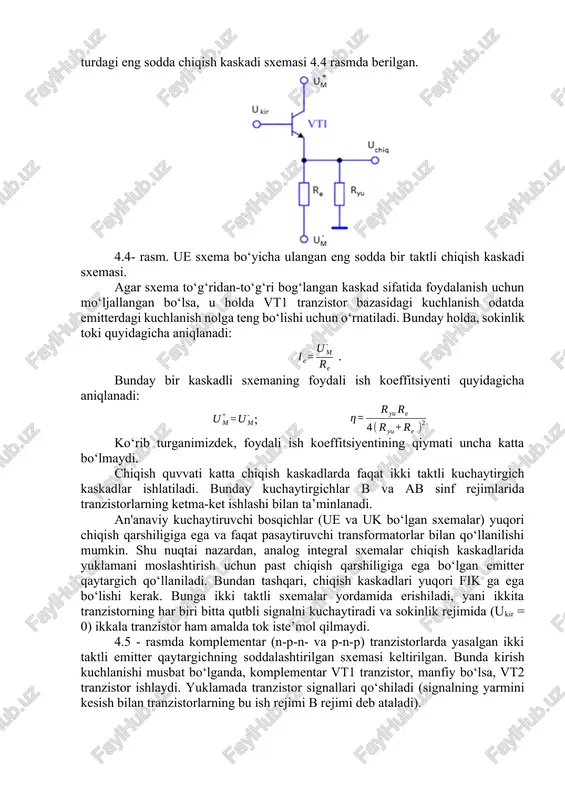 ning kichikligi sababli chiqish quvvatining kichik qiymatlarida ishlaydi. bunday turdagi eng sodda chiqish kaskadi sxemasi 4.4 rasmda berilgan. 4.4- rasm. ue sxema bo‘yicha ulangan eng sodda bir taktli chiqish kaskadi sxemasi. agar sxema to‘g‘ridan-to‘g‘ri bog‘langan kaskad sifatida foydalanish uchun mo‘ljallangan bo‘lsa, u holda vt1 tranzistor bazasidagi kuchlanish odatda emitterdagi kuchlanish nolga teng bo‘lishi uchun o‘rnatiladi. bunday holda, sokinlik toki quyidagicha aniqlanadi: . bunday bir kaskadli sxemaning foydali ish koeffitsiyenti quyidagicha aniqlanadi: ; ko‘rib turganimizdek, foydali ish koeffitsiyentining qiymati uncha katta bo‘lmaydi. chiqish quvvati katta chiqish kaskadlarda faqat ikki taktli kuchaytirgich kaskadlar ishlatiladi. bunday kuchaytirgichlar b va ab sinf rejimlarida tranzistorlarning ketma-ket ishlashi bilan ta’minlanadi. an'anaviy kuchaytiruvchi bosqichlar (ue va uk bo‘lgan sxemalar) yuqori chiqish qarshiligiga ega va faqat pasaytiruvchi transformatorlar bilan qo‘llanilishi mumkin. shu nuqtai nazardan, analog integral sxemalar chiqish kaskadlarida yuklamani moslashtirish uchun past chiqish qarshiligiga ega bo‘lgan emitter qaytargich qo‘llaniladi. bundan tashqari, chiqish kaskadlari yuqori fik ga ega …