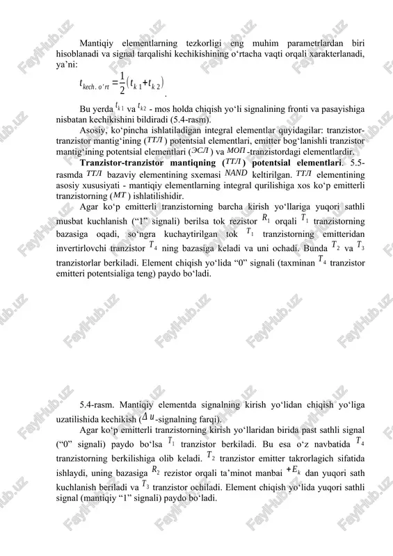 m parametrlardan biri hisoblanadi va signal tarqalishi kechikishining o‘rtacha vaqti orqali xarakterlanadi, ya’ni: . bu yerda va - mos holda chiqish yo‘li signalining fronti va pasayishiga nisbatan kechikishini bildiradi (5.4-rasm). asosiy, ko‘pincha ishlatiladigan integral elementlar quyidagilar: tranzistor-tranzistor mantig‘ining () potentsial elementlari, emitter bog‘lanishli tranzistor mantig‘ining potentsial elementlari () va -tranzistordagi elementlardir. tranzistor-tranzistor mantiqning () potentsial elementlari. 5.5-rasmda bazaviy elementining sxemasi keltirilgan. elementining asosiy xususiyati - mantiqiy elementlarning integral qurilishiga xos ko‘p emitterli tranzistorning () ishlatilishidir. agar ko‘p emitterli tranzistorning barcha kirish yo‘llariga yuqori sathli musbat kuchlanish (“1” signali) berilsa tok rezistor orqali tranzistorning bazasiga oqadi, so‘ngra kuchaytirilgan tok tranzistorning emitteridan invertirlovchi tranzistor ning bazasiga keladi va uni ochadi. bunda va tranzistorlar berkiladi. element chiqish yo‘lida “0” signali (taxminan tranzistor emitteri potentsialiga teng) paydo bo‘ladi. 5.4-rasm. mantiqiy elementda signalning kirish yo‘lidan chiqish yo‘liga uzatilishida kechikish (-signalning farqi). agar ko‘p emitterli tranzistorning kirish yo‘llaridan birida past sathli signal (“0” signali) paydo bo‘lsa …