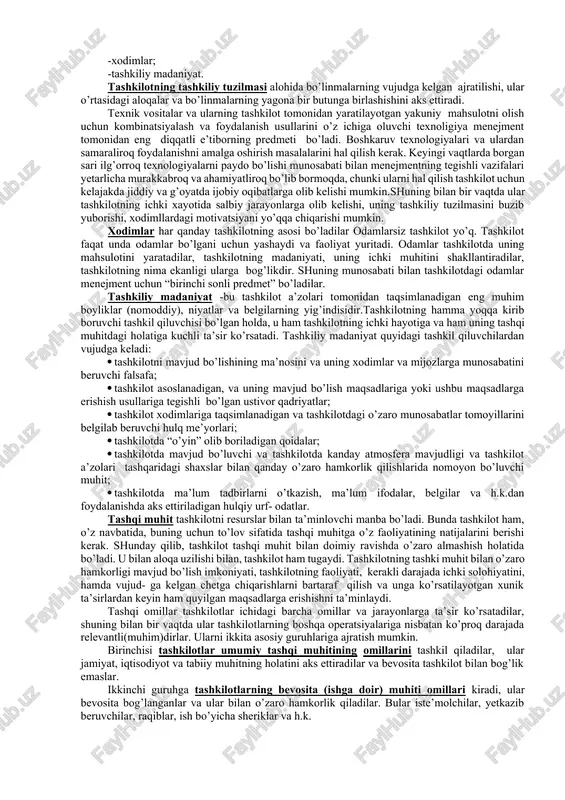 shqi muhitining omillari va o’zgaruvchanlari. -tashkiliy tuzilma; -tashkilot ichidagi jarayonlar; -texnologiya; -xodimlar; -tashkiliy madaniyat. tashkilotning tashkiliy tuzilmasi alohida bo’linmalarning vujudga kelgan ajratilishi, ular o’rtasidagi aloqalar va bo’linmalarning yagona bir butunga birlashishini aks ettiradi. texnik vositalar va ularning tashkilot tomonidan yaratilayotgan yakuniy mahsulotni olish uchun kombinatsiyalash va foydalanish usullarini o’z ichiga oluvchi texnoligiya menejment tomonidan eng diqqatli e’tiborning predmeti bo’ladi. boshkaruv texnologiyalari va ulardan samaraliroq foydalanishni amalga oshirish masalalarini hal qilish kerak. keyingi vaqtlarda borgan sari ilg’orroq texnologiyalarni paydo bo’lishi munosabati bilan menejmentning tegishli vazifalari yetarlicha murakkabroq va ahamiyatliroq bo’lib bormoqda, chunki ularni hal qilish tashkilot uchun kelajakda jiddiy va g’oyatda ijobiy oqibatlarga olib kelishi mumkin.shuning bilan bir vaqtda ular tashkilotning ichki xayotida salbiy jarayonlarga olib kelishi, uning tashkiliy tuzilmasini buzib yuborishi, xodimllardagi motivatsiyani yo’qqa chiqarishi mumkin. xodimlar har qanday tashkilotning asosi bo’ladilar odamlarsiz tashkilot yo’q. tashkilot faqat unda odamlar bo’lgani uchun yashaydi va faoliyat yuritadi. odamlar tashkilotda uning mahsulotini yaratadilar, …