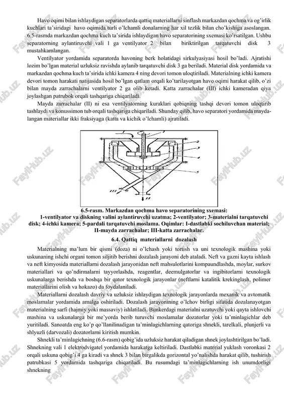 orligi yuqori; elak teshiklarining mayda donalar bilan to’lib qolishi kam; ixcham; elaklarni almashtirish oson; energiya sarfi nisbatan kam. 6.3. gidravlik sinflash va separasiya qattiq materiallarni donalarining suyuq (suv) yoki gaz (havo) muhitlaridagi cho’kish tezliklariga ko’ra turli guruhlarga ajratish gidravlik sinflash (yoki separasiya) deb ataladi. bunda har bir sinfga cho’kish tezligi bir-biriga yaqin bo’lgan donalar yig’indisi kiradi. gidravlik sinflashni amalga oshirish uchun turli mexanik sinflash uskunalari ishlatiladi. bunday uskunalar mayda materiallarni (5÷0,05 mm va undan kam) ajratish uchun ishlatiladi. 6.4-rasmda spiralli sinflash uskunasining sxemasi berilgan. ushbu uskuna gorizontga nisbatdan qiya (12-180) joylashgan yarim silindr kesimli tog’aradan iborat bo’lib, uning ichida bitta yoki bir necha spirallar 1,5÷20 min-1 tezlik bilan aylanib turadi. spirallar suyuqlik va siljitilayotgan qumlarga qisman botirilgan bo’ladi. suspenziya tarkibidagi qumlar spirallar yordamida harakat qilib, uskunaning yuqori qismidan tashqariga chiqariladi. suspenziyaning suyuq qismi esa tog’araning pastki qismidan to’siq orqali tashqariga chiqarib turiladi. uskunaning ish unumdorligi va samaradorligi tog’araning qiyalik burchagiga, …