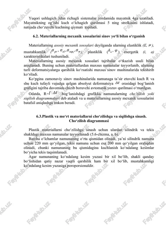 o‘rta qismidan olinadi, ya’ni silindrik namuna uchun 220 mm qo‘yilgan, tekis namuna uchun esa 200 mm qo‘yilgan oraliqdan olinadi, chunki namunaning bu qismidagina kuchlanish ko‘ndalang kesimlar bo‘yicha tekis taqsimlanadi. agar namunaning ko‘ndalang kesim yuzasi bir xil bo‘lib, shakli qanday bo‘lishidan qatiy nazar vaqtli qarshilik ham bir xil bo‘lib, mustahkamligi ko‘ndalang kesim yuzasiga poroporsionaldir. 6.5-chizma. odatda, o‘rta qismining uzunligi va diametri orasidagi munosabatlarga qarab silindrik namunalar uzun () yoki qisqa () qilib yasaladi. tekis namunalarning uzunligini tanlash uchun, avval shu namunaning ko‘ndalang kesim yuzasiga teng yuzali doiraviy namunaning diametrini aniqlash zarur: (a) keyin esa quyidagi munosabatlardan foydalanib, tekis namunalarning uzunligini ham aniqlash mumkin: a) uzun tekis namunalar uchun b) qisqa tekis namunalar uchun sinov mashinasining pastki va yuqori qisqichlariga namuna mahkam o‘rnatilib, keyin cho‘ziladi. 4.7-shaklda kam uglerodli st 3 navli po‘lat materialidan tayyorlangan namunaning cho‘zuvchi kuch ostida “o‘zini qanday tutishi”ni ko‘rsatuvchi dastlabki cho‘zilish diagrammasi keltirilgan. diagrammaning ob qismi elastiklik qismi deyiladi; …