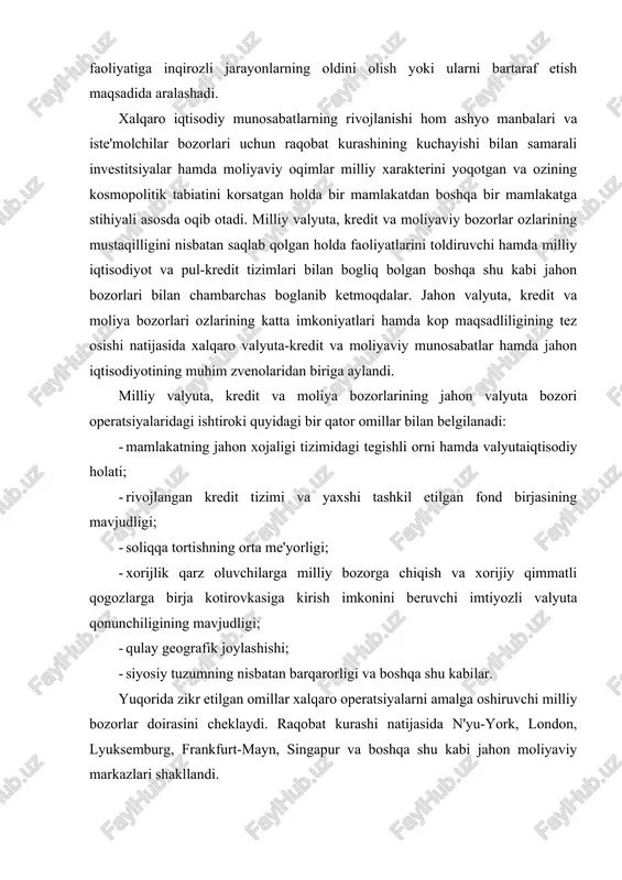 ng mavjudligi; · qulay geografik joylashishi; · siyosiy tuzumning nisbatan barqarorligi va boshqa shu kabilar. yuqorida zikr etilgan omillar xalqaro operatsiyalarni amalga oshiruvchi milliy bozorlar doirasini cheklaydi. raqobat kurashi natijasida n'yu-york, london, lyuksemburg, frankfurt-mayn, singapur va boshqa shu kabi jahon moliyaviy markazlari shakllandi. jahon moliyaviy markazlari - xalqaro valyuta, kredit, moliya operatsiyalari, qimmatli qog�ozlar hamda oltin bilan bitimlarni amalga oshiruvchi banklar va ixtisoslashgan kredit-moliya institutlari to�planuvining markazlaridir. tarixan ular milliy bozorlar negizida, so�ng esa jahon valyuta, kredit, moliya hamda oltin bozorlari zaminida paydo bo�lgan. birinchi jahon urushigacha hukmron moliyaviy markaz bo�lib london hisoblangan. ushbu buyuk britaniyadagi kapitalizmning nihoyatda yuqori darajada taraqqiy etganligi boshqa mamlakatlar bilan keng savdo aloqalari, funt sterlingning nisbiy barqarorligi, mamlakatning rivojlangan kredit tizimi bilan asoslanadi. turli mamlakatlardan kelgan kapitallar xalqaro savdoning katta ulushini kreditlagan london bozorida to�planar edi. tashqi savdoni kreditlashning qisqa muddatli vositasi bo�lib londonda akseptlangan "sterlingli veksel" xizmat qilgan edi. xalqaro hisob-kitoblarning 80 foizi funt …