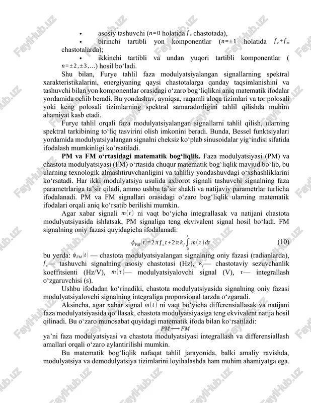 uyidagi ifoda yordamida aniqlanadi: (7) bu yerda: — faza sezuvchanlik koeffitsienti (rad/v), — modulyatsiyalovchi signalning maksimal amplitudasi (v). bu ifodalardan ko‘rinadiki, pm signalning spektral kengligi modulyatsiya parametrlariga, ya’ni , va qiymatlariga bevosita bog‘liqdir. spektral kenglik modulyatsiya indeksi oshganda yoki modulyatsiyalovchi signal chastotasi yuqorilaganda ortadi. carson qoidasi orqali berilgan bu taxminiy baho modulyatsiyalangan signalning asosiy energiya qismi qamrab oladigan chastota polosini ifodalaydi va spektral tahlilni yakuniy xulosalash imkonini beradi. faza modulyatsiyasining furye tahlili. furye tahlil asosiy tamoyiliga ko‘ra, har qanday murakkab signal to‘plangan ko‘plab sinusoid komponentlarga — aniqrog‘i, o‘ziga xos chastota, amplituda va fazaga ega bo‘lgan to‘lqinlarga — ajratilishi mumkin. pm signalda faza bilan birgalikda modulyatsiyalovchi signalga proporsional tarzda o‘zgaradi. agar signal oddiy sinusoidal ko‘rinishda bo‘lsa, ya'ni bo‘lsa, unda faza modulyatsiyalangan signal quyidagicha yoziladi: (8) bu ifoda natijasini spektral tahlil qilishda kosinusning kompozitsiyalangan argumentga ega shaklidagi furye kengaytmasi qo‘llaniladi. matematik jihatdan bunday shakldagi signal bessel funktsiyalariga asoslangan qator ko‘rinishida ifodalanadi: (9) …