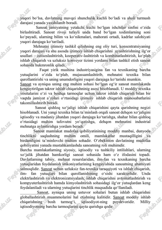 -tirish ham sanoat sohasida hukmronlik qiladi va yaxshi samaralar beradi. ijtimoiy-iqtisodiy taraqqiyotni jadallashtirishni ta’minlovchi buyuk harakatlantiruvchi kuch – bu raqobat, ya’ni bellashuv, raqiblar kurashi ham sanoat sohasida rivoj topadi. ilg‘or texnika va texnologiyalardan foydalanish, materiallarning yangi turlarini yaratish, mehnat unumdorligini oshirish, ishlab chiqarishdagi mahsulotlarning raqobatbardoshligini yuqori darajaga ko‘tarish, ishlab chiqarishning boshqa bir qator texnik-iqtisodiy ko‘rsatkichlarini yaxshilash asosida uning samaradorligini ko‘tarish uchun harakat va boshqa mehnat an’analari ham avvalo, sanoat sohasida vujudga keldi va kelmoqda. mustaqillikning afzalliklari va davlatning iqtisodiy siyosati sanoatning yetakchi o‘rnini yanada oshirmoqda. islohotlarning asosiy yo‘nalishlari va ularning yechimini topish dastavval sanoat sohasida amalga oshirilmoqda va yaxshi samara bermoqda. 2.sanoat. uning milliy iqtisodiyot rivojidagi roli va o‘rni sanoat – moddiy ishlab chiqarishning eng yirik yetakchi tarmog‘i bo‘lib, unda mehnat qurollari (vositalari), mehnat buyumlari va xalq iste’mol tovarlarining ko‘pchilik qismi yaratiladi. unda mashina va mexanizmlarning barcha turlari, bino va inshootlarning konstruktiv elementlari ishlab chiqariladi, yer osti boyliklarini qazib olish …