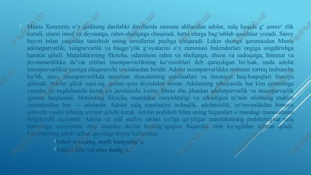 u ≪adolat mulkini tuzatib≫ o‘z qo’li ostidagi fuqaroning och va to‘qligidan xabardor hukmdomi odil va dono podshoh deb ta’riflaydi: shoh uldurki, adolat ila mulkin tuzatib, bo’lsa g‘amgin fuqaro o’hig‘a, xurram to‘qig‘a. munisning fikricha, adolat qilgan shoh shon-shuhratlarga burkanadi. u adolat qilganida butun xalq xushnud bo’ladi. 0 ‘z bandalarining mana shunday mamnuniyat bilan yashayotganlariga sababchi bo’lgan adolatli hukmdordan parvardigorning o‘zi ham mamnun bo’ladi. zero, xudo ham bunday xalqparvar va adolatparvar hukmdoming baxtini, saodatini, taxtu ravonini mustahkamlaydi: sharaf ko‘rki shahdin adolat chog‘i, erur xalq xushnud, xoliq dog‘i. ham ozodavashlar bo’lib bandasi, ham a’doyi sarkash sarofkandasi. munis ≪munisul-ushshoq≫ devoniga kirgan she’rlarida axloq-odob masalalari, ma’rifiy-tarbiyaviy g‘oyalar rriuhim o‘rin tutadi. murabbiy shoir axloqning ilg‘or, xalqparvar insoniy qoidalarini kuyladi. uning axloqiy-didaktik g‘oyasi shaxs kamoloti uchun kurashdan iboratdir. xalqparvarlik, odamshavandalik, yaxshilik va olijanoblik, mehnatsevarlik, hurmat va muruvvat, saxovat va mehribonlik, samimiyat va sidqidillik, umid va andisha, sabr va qanoat, mehmondo‘stlik va xushmuomalalik, kamtarlik va ochiq yuzlilik, halollik …