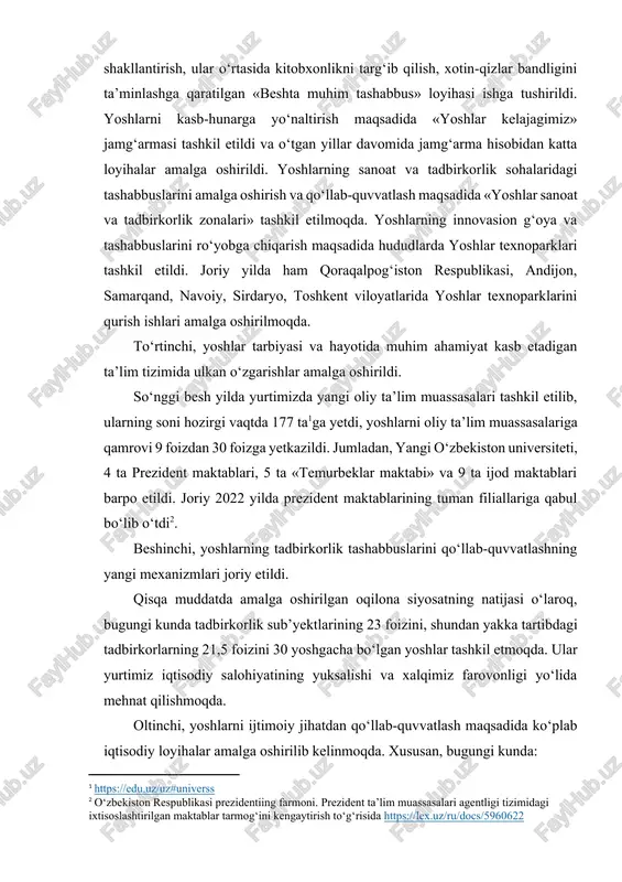 davomida jamg‘arma hisobidan katta loyihalar amalga oshirildi. yoshlarning sanoat va tadbirkorlik sohalaridagi tashabbuslarini amalga oshirish va qo‘llab-quvvatlash maqsadida «yoshlar sanoat va tadbirkorlik zonalari» tashkil etilmoqda. yoshlarning innovasion g‘oya va tashabbuslarini ro‘yobga chiqarish maqsadida hududlarda yoshlar texnoparklari tashkil etildi. joriy yilda ham qoraqalpog‘iston respublikasi, andijon, samarqand, navoiy, sirdaryo, toshkent viloyatlarida yoshlar texnoparklarini qurish ishlari amalga oshirilmoqda. to‘rtinchi, yoshlar tarbiyasi va hayotida muhim ahamiyat kasb etadigan ta’lim tizimida ulkan o‘zgarishlar amalga oshirildi. so‘nggi besh yilda yurtimizda yangi oliy ta’lim muassasalari tashkil etilib, ularning soni hozirgi vaqtda 177 ta[footnoteref:1]ga yetdi, yoshlarni oliy ta’lim muassasalariga qamrovi 9 foizdan 30 foizga yetkazildi. jumladan, yangi o‘zbekiston universiteti, 4 ta prezident maktablari, 5 ta «temurbeklar maktabi» va 9 ta ijod maktablari barpo etildi. joriy 2022 yilda prezident maktablarining tuman filiallariga qabul bo‘lib o‘tdi[footnoteref:2]. [1: https://edu.uz/uz#universs ] [2: o‘zbekiston respublikasi prezidentiing farmoni. prezident ta’lim muassasalari agentligi tizimidagi ixtisoslashtirilgan maktablar tarmog‘ini kengaytirish to‘g‘risida https://lex.uz/ru/docs/5960622 ] beshinchi, yoshlarning tadbirkorlik tashabbuslarini …