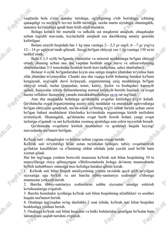 . suvga bo'lgan ehtiyoji esa 1 kg vazniga 150 m/ni tashkil etadi. bola 1-1,5 oylik bo'lganda vitaminlar va mineral moddalarga bo'lgan ehtiyoji ortadi, shuning uchun ana shu vaqtdan boshlab unga meva va sabzavotlarning sharbatlaridan 3-5 tomchidan boshlab berib bori-ladi(olma, sabzi sharbatlari). bolaiar 4 oylik bo'lganlaridan keyin ona sutiga miqdor jihatidan to'yishsa ham sifat jihatidan to'ymaydilar. chunki ana shu vaqtga kelib bolaning harakat ko'lami kengayadi, uyg'oqlik davri ko'payadi, organizmning oziq moddalarga bo'lgan ehtiyoji ortadi, tuzlar (jumiadan, temir, kalsiy, fosfor va boshqalar) kamayib qoladi, hujayralar ichida fermentlarning normal ko'payib borishi buziiadi va ovqat hazmi reflektor fazasining yanada murakkablashishiga za.ru rat tug'iladi. ana shu maqsadda bolalarga qo'shimcha ovqatlar kiritishga to'g'ri keladi. qo'shimcha ovqat organizmning asosiy oziq moddalar va murakkab uglevodiarga bo'lgan ehtiyojini qondiradi, me'da-ichak yo'lining to'g'ri ishlab turishi uchun zarur bo'lgan bahast moddalarni kletchatka ko'rinishida organizmga kiritib turilishini ta'minlaydi. shuningdek, qo'shimcha ovqat berib borish bolani yangi ovqat turlariga o'rgatadi va uni ko'krakdan osomoq …