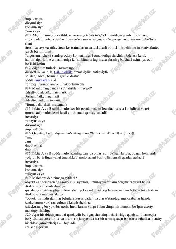 unksiya #19. mulohaza deb nimaga aytiladi? obyekt va hodisalarning asosiy xususiyatlari, umumiy va muhim belgilarini yaxlit holda ifodalovchi fikrlash shakliga qismlarga ajratilmaydigan, biror shart yoki usul bilan bog‘lanmagan hamda faqat bitta holatni ifodalovchi mulohazalarga *obyekt va hodisalarning belgilari, xususiyatlari va ular o‘rtasidagi munosabatlar haqida tasdiqlangan yoki rad etilgan fikrlash shakliga tafakkurning bir yoki bir necha hukmlardan yangi hukm chiqarish mumkin bo‘lgan asosiy mantiqiy shakliga #20. agar hisoblash jarayoni qandaydir berilgan shartning bajarilishiga qarab turli tarmoqlar bo‘yicha davom ettirilsa va hisoblash jarayonida har bir tarmoq faqat bir marta bajarilsa, bunday hisoblash jarayonlariga … deyiladi. aralash algoritm takrorlanuvchi algoritm *tarmoqlanuvchi algoritm chiziqli algoritm #21. biror haqiqiy obyekt yoki obyektlar tizimining obrazi yoki nusxasi qanday ataladi? soha modellashtirish *model obyekt #24. algoritmni tasvirlash usullarini ko‘rsating. sodda, murakkab, sikl shaklida diskretlilik, aniqlik, tushunarlilik, ommaviylik, natijaviylik *so‘zlar, jadval, formula, grafik, dastur shaklida chiziqli, tarmoqlanuvchi, takrorlanuvchi shaklda #25. 7//3 + 7//–3 kodning natijasini ko‘rsating. 0 *–1 …