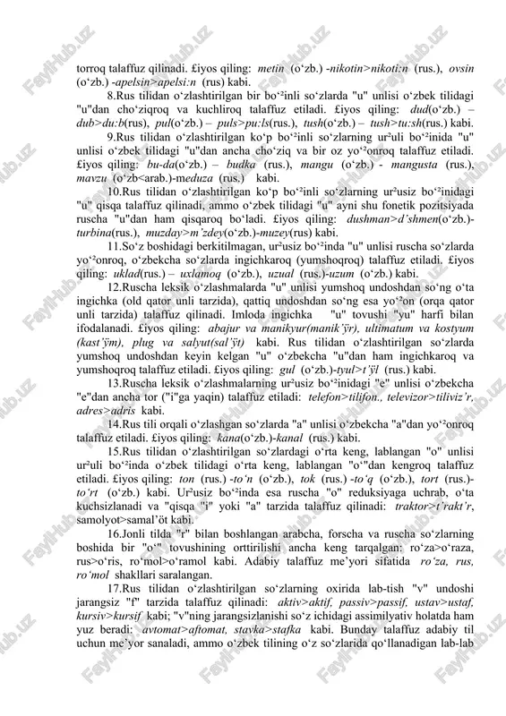 doshdan va unlidan so‘ng –ga talaffuz etiladi: otka, oshka, qopka, ammo uyga, ovga, tolga, tomga, bolaga, akaga kabi. 3.fe’llarda: a)ong+la>angla, son+a>sana, yosh+a>yasha kabi; b)ek+gan > ekkan, ket+gan > ketkan, oq+gan > oqqan, tush+gan>tushkan kabi. 4. olmoshlarda: u+n+da>unda, bu+n+da>bunda, shu+n+da>shunda (bir "n" orttiriladi), men+ning>mening, sen+ning>sening (bir "n" tushirib qoldiriladi). 5.bir so‘zidan dona son yasalganda, o‘zakdagi "r" undoshi "t"ga o‘tadi: bir+ta>bitta kabi. boshqa tillardan o‘zlashtirilgan ayrim so‘zlar talaffuzi. 1.turkiy tillarda, ma’lumki, f undoshi bo‘lmagan, shuning uchun jonli so‘zlashuvda arab, fors va rus tillaridan o‘zlashgan so‘zlardagi "f"ni "p" deb talaffuz qilish hollari uchraydi: ulfat>ulpat, faner>paner, ferma>perma kabi. ¥ozirgi o‘zbek adabiy tilida ularni "f" bilan talaffuz qilish me’yor holiga kelgan. 2.so‘z yoki bo‘²in boshida undosh tovushlarning qatorlashib kelishi turkiy tillarga xos bo‘lmagan. bu hodisa keyinchalik boshqa tillardan o‘zlashtirilgan so‘zlar talaffuziga ham ta’sir qilgan – jonli so‘zlashuvda so‘z yoki bo‘²in boshida yoxud bo‘²indagi ikki undosh orasida bir unlining orttirilishiga olib kelgan: shkaf>ishkop, stakan>istakon, plan>pilon, traktor>tiraktir …