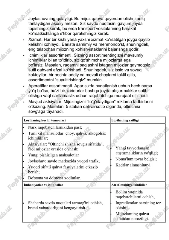 ayerdan olishni aniq tanlaydigan asosiy mezon. siz savdo nuqtasini gavjum joyda topishingiz kerak, bu erda transport vositalarining harakat ko'rsatkichlariga e'tibor qaratishingiz kerak. · xizmat. har bir kishi yana yaxshi xizmat ko'rsatilgan joyga qaytib kelishni xohlaydi. barista samimiy va mehmondo'st, shuningdek, eng talabchan mijozning xohish-istaklarini bajarishga qodir. · ichimliklar assortimenti. sizning assortimentingizni mavsumiy ichimliklar bilan to'ldirib, siz qo'shimcha mijozlarga ega bo'lasiz. masalan, raqamni saqlashni istagan mijozlar qaymoqsiz sutli qahvani afzal ko'rishadi. shuningdek, siz issiq va sovuq kokteyllar, bir nechta oddiy va mevali choylarni taklif qilib, assortimentni "suyultirishingiz" mumkin. · aperatiflar assortimenti. agar sizda ovqatlanish uchun hech narsa yo'q bo'lsa, ba'zi bir xaridorlar boshqa joyda atıştırmalıklar sotib olishga vaqt sarflamaslik uchun raqobatchiga murojaat qilishadi. · mavjud aktsiyalar. mijozingizni "to'g'rilaydigan" reklama tadbirlarini o'tkazing. masalan, 5 stakan qahva sotib olganda, oltinchisi sovg'aga tayanadi. loyihaning kuchli tomonlari loyihaning zaifligi · narx raqobatchilarnikidan past; · turli xil mahsulotlar: choy, qahva, alkogolsiz ichimliklar; · aktsiyalar: "oltinchi shisha …