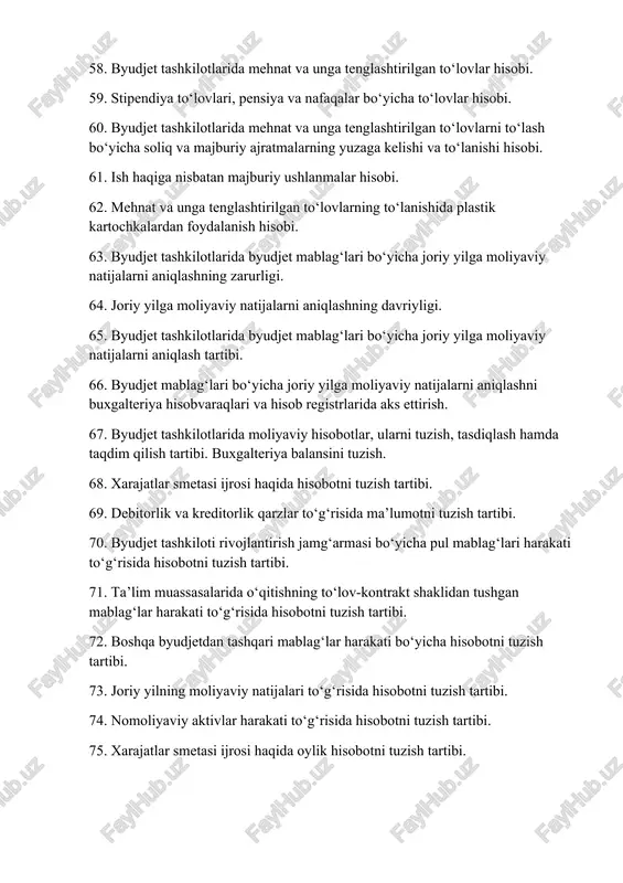 a joriy yilga moliyaviy natijalarni aniqlashni buxgalteriya hisobvaraqlari va hisob registrlarida aks ettirish. 67. byudjet tashkilotlarida moliyaviy hisobotlar, ularni tuzish, tasdiqlash hamda taqdim qilish tartibi. buxgalteriya balansini tuzish. 68. xarajatlar smetasi ijrosi haqida hisobotni tuzish tartibi. 69. debitorlik va kreditorlik qarzlar to‘g‘risida ma’lumotni tuzish tartibi. 70. byudjet tashkiloti rivojlantirish jamg‘armasi bo‘yicha pul mablag‘lari harakati to‘g‘risida hisobotni tuzish tartibi. 71. ta’lim muassasalarida o‘qitishning to‘lov-kontrakt shaklidan tushgan mablag‘lar harakati to‘g‘risida hisobotni tuzish tartibi. 72. boshqa byudjetdan tashqari mablag‘lar harakati bo‘yicha hisobotni tuzish tartibi. 73. joriy yilning moliyaviy natijalari to‘g‘risida hisobotni tuzish tartibi. 74. nomoliyaviy aktivlar harakati to‘g‘risida hisobotni tuzish tartibi. 75. xarajatlar smetasi ijrosi haqida oylik hisobotni tuzish tartibi.