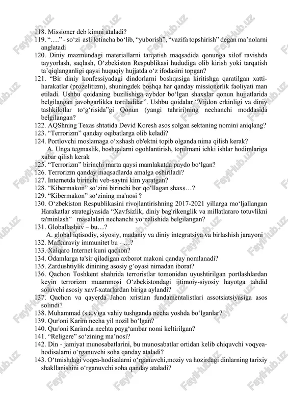 imotlarni buzib talqin qiluvchi harakatlarga qaysilar kiradi? 116. eng janjalkash sektalardan birining nomi…? 117. nechanchi yilda “toshkent – islom madaniyati poytaxti”deb nomlangan? 118. missioner deb kimni ataladi? 119. “….” - so‘zi asli lotincha bo‘lib, “yuborish”, “vazifa topshirish” degan ma’nolarni anglatadi 120. diniy mazmundagi materiallarni tarqatish maqsadida qonunga xilof ravishda tayyorlash, saqlash, o‘zbekiston respublikasi hududiga olib kirish yoki tarqatish ta’qiqlanganligi qaysi huquqiy hujjatda o‘z ifodasini topgan? 121. “bir diniy konfessiyadagi dindorlarni boshqasiga kiritishga qaratilgan xatti-harakatlar (prozelitizm), shuningdek boshqa har qanday missionerlik faoliyati man etiladi. ushbu qoidaning buzilishiga aybdor bo‘lgan shaxslar qonun hujjatlarida belgilangan javobgarlikka tortiladilar”. ushbu qoidalar “vijdon erkinligi va diniy tashkilotlar to‘g‘risida”gi qonun (yangi tahriri)ning nechanchi moddasida belgilangan? 122. aqshning texas shtatida devid koresh asos solgan sektaning nomini aniqlang? 123. “terrorizm” qanday oqibatlarga olib keladi? 124. portlovchi moslamaga o‘xshash ob'ektni topib olganda nima qilish kerak? a. unga tegmaslik, boshqalarni ogohlantirish, topilmani ichki ishlar hodimlariga xabar qilish kerak 125. “terrorizm” birinchi …