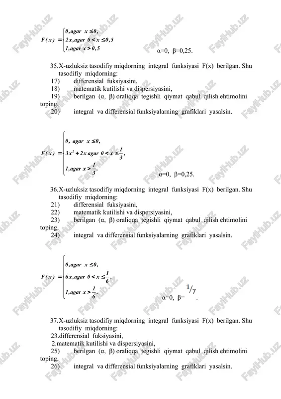 iymat qabul qilish ehtimolini toping, 12) integral va differensial funksiyalarning grafiklari yasalsin. α=0, β=0,8. 34. x-uzluksiz tasodifiy miqdorning integral funksiyasi f(x) berilgan. shu tasodifiy miqdorning: 13) differensial fuksiyasini, 14) matematik kutilishi va dispersiyasini, 15) berilgan (α, β) oraliqqa tegishli qiymat qabul qilish ehtimolini toping, 16) integral va differensial funksiyalarning grafiklari yasalsin. α=0, β=0,25. 35. x-uzluksiz tasodifiy miqdorning integral funksiyasi f(x) berilgan. shu tasodifiy miqdorning: 17) differensial fuksiyasini, 18) matematik kutilishi va dispersiyasini, 19) berilgan (α, β) oraliqqa tegishli qiymat qabul qilish ehtimolini toping, 20) integral va differensial funksiyalarning grafiklari yasalsin. α=0, β=0,25. 36. x-uzluksiz tasodifiy miqdorning integral funksiyasi f(x) berilgan. shu tasodifiy miqdorning: 21) differensial fuksiyasini, 22) matematik kutilishi va dispersiyasini, 23) berilgan (α, β) oraliqqa tegishli qiymat qabul qilish ehtimolini toping, 24) integral va differensial funksiyalarning grafiklari yasalsin. α=0, β= . 37. x-uzluksiz tasodifiy miqdorning integral funksiyasi f(x) berilgan. shu tasodifiy miqdorning: 23.differensial fuksiyasini, 2.matematik kutilishi va dispersiyasini, 25) …