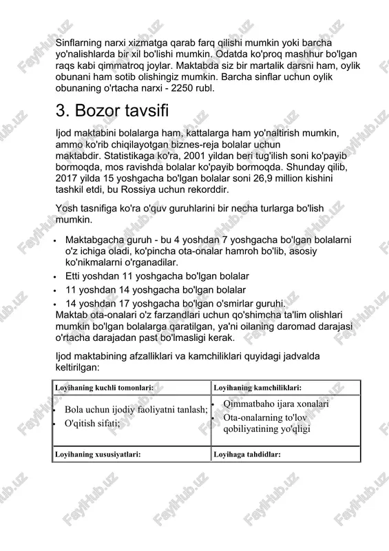 'rganadilar. · etti yoshdan 11 yoshgacha bo'lgan bolalar · 11 yoshdan 14 yoshgacha bo'lgan bolalar · 14 yoshdan 17 yoshgacha bo'lgan o'smirlar guruhi. maktab ota-onalari o'z farzandlari uchun qo'shimcha ta'lim olishlari mumkin bo'lgan bolalarga qaratilgan, ya'ni oilaning daromad darajasi o'rtacha darajadan past bo'lmasligi kerak. ijod maktabining afzalliklari va kamchiliklari quyidagi jadvalda keltirilgan: loyihaning kuchli tomonlari: loyihaning kamchiliklari: · bola uchun ijodiy faoliyatni tanlash; · o'qitish sifati; · qimmatbaho ijara xonalari · ota-onalarning to'lov qobiliyatining yo'qligi loyihaning xususiyatlari: loyihaga tahdidlar: · maktablar tarmog'ini rivojlantirish; · onlayn o'rganish tashkiloti · o'qitiladigan fanlar ro'yxatining ko'payishi · bozordagi yuqori raqobat; · asosiy o'qituvchilardan biri bilan shartnomani bekor qilish · qonunchilikdagi o'zgarishlar (ta'lim litsenziyasi talab qilinadigan faoliyat turlari ro'yxatini kengaytirish) · malakali o'qituvchilar etishmasligi 4. savdo va marketing yuqorida ta'kidlab o'tilganidek, bolalar ijodiyoti maktabining maqsadli auditoriyasi o'z farzandlarining ijodiy rivojlanishiga qaratilgan kattalardir. turli yoshdagi va o'rtacha narx segmentidagi dasturlarning mavjudligi sizga maktabgacha va maktab yoshidagi …