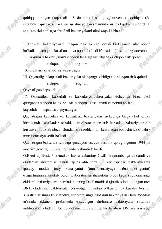 ngan toza dnk chidamsiz bakteriyalar o`sayotgan muhitga o`tkazildi va kuzatib borildi. kuzatishlar shuni ko`rsatadiki, streptomisinga chidamli bakteriyalar dnk moddasi ta`sirida, ikkinchi probirkada o`sayotgan chidamsiz bakteriyalar shtammi antibiotikka chidamli bo`lib qolgan. o.everining bu tajribasi dnk-ni irsiyatga to`g`ridan-to`g`ri aloqasi borligini isbotladi. bu hodisa irsiyat va o`zgaruvchanlik qonuniyatlarini molekulyar darajada o`rganishga asos soldi. streptomisinga chidamli bakteriya dnk moddasi chidamli bakteriya dnk si chidamsiz bakteriyaga qo`shilgan irsiyati o`zgargan bakteriya hosil bo`lgan irsiy moddani bir bakteriya shtammidan ikkinchisiga o`tkazish xususiyati transduksiya hodisasi deyiladi. dnk hujayraning asosiy irsiy moddasi ekanligi keyinchalik bakteriofaglar hayotini o`rganishda ham kuzatildi. bakteriyani kasallantiruvchi viruslar bakteriofaglar (fag) deyiladi. faglar bakteriya tanasiga yopishib olib, uning ichiga o`zini dnk moddasini kiritadi. bakteriya ichiga kirgan virus dnk-si o`zidan ko`payadi. bakteriya dnk-si parchalanib ketadi va hujayra ichida qolgan virus dnk-si ta`sirida bakteriya hususiyati o`zgaradi. bakteriya ichida ko`paygan viruslar tashqariga chiqa boshlaydi va yana boshqa bakteriyalarni zararlaydi. virus bakteriya ichidan chiqishda bakteriya xromosomasini bir bo`lakchasini o`ziga biriktirib …