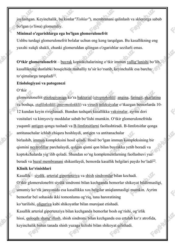 k esa barcha toʻqimalarga tarqaladi[1]. etiolologiyasi va patogenezi oʻtkir glomerulonefrit etiologiyasiga koʻra bakterial (streptokokkli: angina, faringit, skarlatina va boshqa, stafilokokkli, pnevmokokkli) va virusli infeksiyalar oʻtkazgan bemorlarda 10-12 kundan keyin rivojlanadi. bundan tashqari kasallikka vaksinalar, ayrim dori vositalari va kimyoviy moddalar sabab boʻlishi mumkin. oʻtkir glomerulonefritda yuqumli antigen qonga tushadi va b-limfotsitlarni faollashtiradi. b-limfotsitlar qonga antitanachalar ichlab chiqara boshlaydi, antigen va antitanachalar birlashib, immun kompleksini hosil qiladi. hosil boʻlgan immun kompleksining bir qismini neytrofillar parchalaydi, qolgan qismi qon bilan buyrakka yetib boradi va koptokchalarda yigʻilib qoladi. shundan soʻng komplementlarning faollashuvi yuz beradi va bazal membranani shikastlaydi, bemorda kasallik belgilari paydo boʻladi[2]. klinik koʻrinishlari kasallik – siydik, arterial gipertenziya va shish sindromlar bilan kechadi. oʻtkir glomerulonefrit siydik sindromi bilan kechganda bemorlar shikoyat bildirmasligi, umumiy koʻrik jarayonida esa kasallikka xos belgilar aniqlanmasligi mumkin. ayrim bemorlar bel sohasida ikki tomonlama ogʻriq, tana haroratining koʻtarilishi, oliguriya kabi shikoyatlar bilan murojaat etishadi. kasallik arterial gipertenziya bilan …