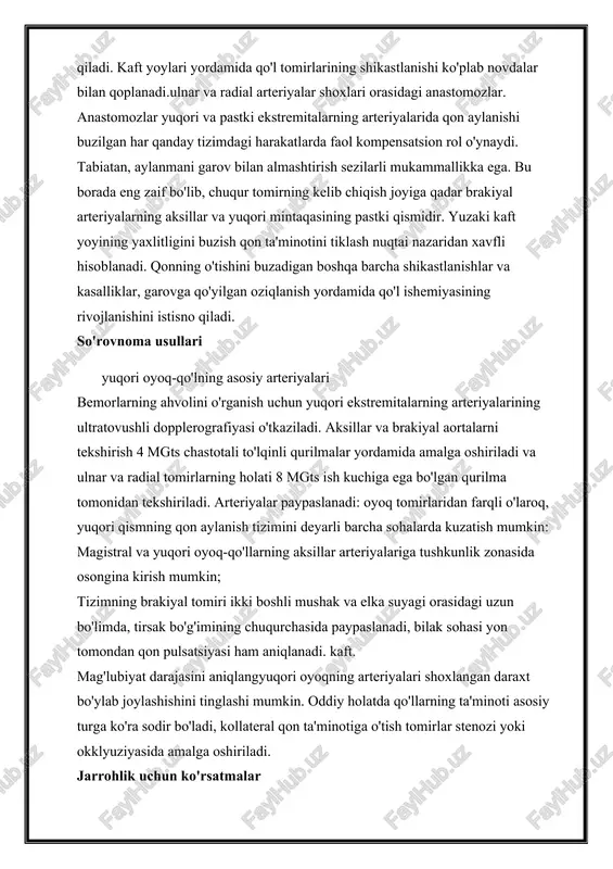 bo'lib, chuqur tomirning kelib chiqish joyiga qadar brakiyal arteriyalarning aksillar va yuqori mintaqasining pastki qismidir. yuzaki kaft yoyining yaxlitligini buzish qon ta'minotini tiklash nuqtai nazaridan xavfli hisoblanadi. qonning o'tishini buzadigan boshqa barcha shikastlanishlar va kasalliklar, garovga qo'yilgan oziqlanish yordamida qo'l ishemiyasining rivojlanishini istisno qiladi. so'rovnoma usullari yuqori oyoq-qo'lning asosiy arteriyalari bemorlarning ahvolini o'rganish uchun yuqori ekstremitalarning arteriyalarining ultratovushli dopplerografiyasi o'tkaziladi. aksillar va brakiyal aortalarni tekshirish 4 mgts chastotali to'lqinli qurilmalar yordamida amalga oshiriladi va ulnar va radial tomirlarning holati 8 mgts ish kuchiga ega bo'lgan qurilma tomonidan tekshiriladi. arteriyalar paypaslanadi: oyoq tomirlaridan farqli o'laroq, yuqori qismning qon aylanish tizimini deyarli barcha sohalarda kuzatish mumkin: magistral va yuqori oyoq-qo'llarning aksillar arteriyalariga tushkunlik zonasida osongina kirish mumkin; tizimning brakiyal tomiri ikki boshli mushak va elka suyagi orasidagi uzun bo'limda, tirsak bo'g'imining chuqurchasida paypaslanadi, bilak sohasi yon tomondan qon pulsatsiyasi ham aniqlanadi. kaft. mag'lubiyat darajasini aniqlangyuqori oyoqning arteriyalari shoxlangan daraxt bo'ylab joylashishini tinglashi …