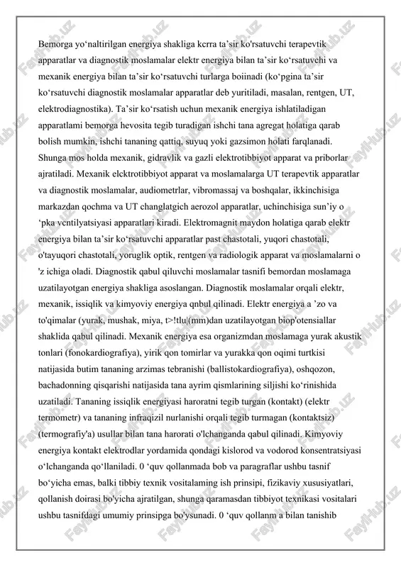 sirga bemoming reaksiyasi (masalan, diagnostik elektrostimulyator), yoki bemor tanasi bo‘ylab oltkazilayotgan energiya oqimi haqida ma’lumot beradi. diagnostikada organizm uchun nojo'ya ta’sirlarni oldini olish uchun energiyani iloji boricha minimal holatga keltirib ishlatish lozim. qabul qiluvchi diagnostik moslamalar organizmdagi turli jarayonlar-a’zo va to‘qimalarda hosil bolayotgan biopotensiallar, yurak tonlari, tana harorati va 8 boshqalar haqida ma’lumotlar beradi. qabul qiluvchi diagnostik moslamalar ham barcha boshqa o'lchov moslamalari kabi tekshiriluvchi jarayonga minimal ta’sir ko‘rsatishi kerak va ma’lumotni juda kam o'zgarish (minimal chetlashish) bilan yetkazib berishi lozim. bemorga yo‘naltirilgan energiya shakliga kcrra ta’sir ko'rsatuvchi terapevtik apparatlar va diagnostik moslamalar elektr energiya bilan ta’sir ko‘rsatuvchi va mexanik energiya bilan ta’sir ko‘rsatuvchi turlarga boiinadi (ko‘pgina ta’sir ko‘rsatuvchi diagnostik moslamalar apparatlar deb yuritiladi, masalan, rentgen, ut, elektrodiagnostika). ta’sir ko‘rsatish uchun mexanik energiya ishlatiladigan apparatlami bemorga hevosita tegib turadigan ishchi tana agregat holatiga qarab bolish mumkin, ishchi tananing qattiq, suyuq yoki gazsimon holati farqlanadi. shunga mos holda mexanik, gidravlik va …