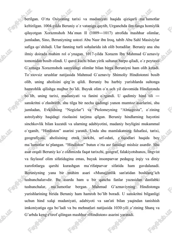 fasi, tarixi, geografiyasi, aholisining etnik tarkibi, urf-odati, e`tiqodlari haqida boy ma`lumotlar to`plangan. “hindiston” butun o`rta asr fanidagi mislsiz asardir. shu asar orqali beruniy ko`z oldimizda faqat tarixchi, geograf, falakiyotshunos, lingvist va faylasuf olim sifatidagina emas, buyuk insonparvar pedagog irqiy va diniy xurofotlarga qarshi kurashgan ma`rifatparvar sifatida ham gavdalanadi. beruniyning yana bir muhim asari «munajjimlik san'atidan boshlang’ich tushunchalar»dir. bu asarda ham u bir qancha fanlar yuzasidan dastlabki tushunchalar, ma`lumotlar bergan. mahmud g’aznaviyning hindistonga yurishlarining birida beruniy ham hamroh bo’lib boradi. u sanskritni bilganligi uchun hind xalqi madaniyati, adabiyoti va san'ati bilan yaqindan tanishish imkoniyatiga ega bo’ladi va bu mehnatlari natijasida 1030-yili o’zining sharq va g’arbda keng e'tirof qilingan mashhur «hindiston» asarini yaratadi. kitobning to’liq nomi «hindlarning aqlga sig’adigan va sig’maydigan talimotlarini aniqlash kitobi» bo’lib, aytishga qulay bo’lishligi uchun qisqacha «hindistonga oid tadqiqlar» yoki «hindiston» deb yuritiladi. akademik v.r.rozen asarni «sharq va g’arbning qadimgi va o’rta asrdagi butun ilmiy adabiyoti orasida bunga …