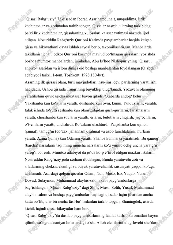 i yaratti. azina (juma) kun odamni yaratti. shanba kun narsa yaratmadi. bu qamug‘ (barcha) narsalarni taqi ming muncha narsalarni ko‘z yumib ochg‘uncha yaratg‘u yarog‘i bor erdi. mumtoz adabiyot da jo‘da ko‘p e’tirof etilgan mazkur fikrlarni nosiruddin rabg‘uziy juda ixcham ifodalagan, bunda yaratuvchi zoti va sifatlarining cheksiz ekanligi va buyuk yaratuvchanlik xususiyati yaqqol ko‘zga tashlanadi. asardagi qolgan qissalar odam, nuh, muso, iso, yaqub, yusuf, dovud, sulaymon, muhammad alayhis-salom kabi payg‘ambarlarga bag‘ishlangan. "qisasi rabg‘uziy" dagi shiis, muso, solih, yusuf, muhammad alayhis-salom va boshqa payg‘ambarlar haqidagi qissalar hajm jihatidan ancha katta bo‘lib, ular bir necha fasl-bo‘limlardan tarkib topgan, shuningdek, asarda kichik hajmli qissa-hikoyatlar ham bor. "qisasi rabg‘uziy"da dastlab payg‘ambarlarning fazilat kashfu karomatlari bayon qilinib, so‘ngra aksariyat holatlardagi o‘sha alloh elchilarini ulug‘lovchi she’rlar keyatiriladi keyin esa nasrda nabiyu rasullarning sarguzashtlari hikoya qilinadi. bu holat deyarli barcha qissalar uchun mushtarakdir. jumladan, "qisasi odam safiy alayhis-salom"da xuddi shunday odam alayhis-salomning tuproqdan yaratilgani, yuksak ko‘kka otilgani, ujmoh …
