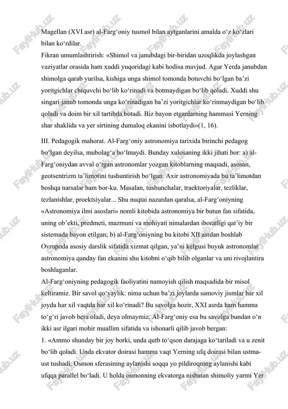 ing pedagogik faoliyatini namoyish qilish maqsadida bir misol keltiramiz. bir savol qo‘yaylik: nima uchun ba’zi joylarda samoviy jismlar har xil joyda har xil vaqtda har xil ko‘rinadi? bu savolga hozir, xxi asrda ham hamma to‘g‘ri javob bera oladi, deya olmaymiz. al-farg‘oniy esa bu savolga bundan o‘n ikki asr ilgari mohir muallim sifatida va ishonarli qilib javob bergan: 1. «ammo shunday bir joy borki, unda qutb to‘qson darajaga ko‘tariladi va u zenit bo‘lib qoladi. unda ekvator doirasi hamma vaqt yerning ufq doirasi bilan ustma-ust tushadi. osmon sferasining aylanishi soqqa yo pildiroqning aylanishi kabi ufqqa parallel bo‘ladi. u holda osmonning ekvatorga nisbatan shimoliy yarmi yer ustida abadiy ko‘rinadi, janubiy yarmi esa abadiy ko‘rinmaydi. shuning singari, agar quyosh shimoliy burjlarda bo‘lsa, u aylanayotib ufq yaqinida chiqadi va uning ufqdan eng katta balandligi uning osmon ekvatori doirasiga og‘ishiga teng bo‘ladi. agar u janubiy burjlarda bo‘lsa, u botadi. bu yerlarda bir yilning hammasi bir sutka …