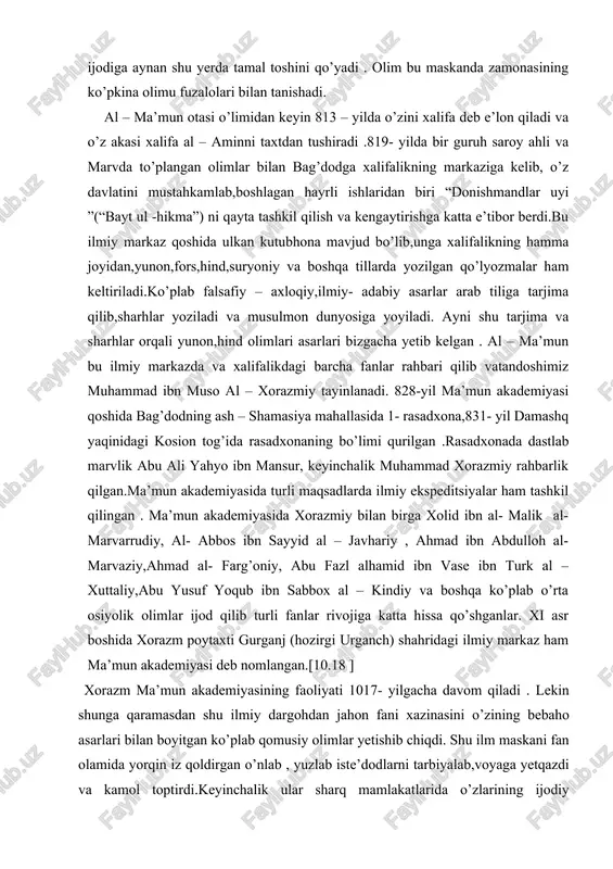iy, al- abbos ibn sayyid al – javhariy , ahmad ibn abdulloh al- marvaziy,ahmad al- farg’oniy, abu fazl alhamid ibn vase ibn turk al –xuttaliy,abu yusuf yoqub ibn sabbox al – kindiy va boshqa ko’plab o’rta osiyolik olimlar ijod qilib turli fanlar rivojiga katta hissa qo’shganlar. xi asr boshida xorazm poytaxti gurganj (hozirgi urganch) shahridagi ilmiy markaz ham ma’mun akademiyasi deb nomlangan.[10.18 ] xorazm ma’mun akademiyasining faoliyati 1017- yilgacha davom qiladi . lekin shunga qaramasdan shu ilmiy dargohdan jahon fani xazinasini o’zining bebaho asarlari bilan boyitgan ko’plab qomusiy olimlar yetishib chiqdi. shu ilm maskani fan olamida yorqin iz qoldirgan o’nlab , yuzlab iste’dodlarni tarbiyalab,voyaga yetqazdi va kamol toptirdi.keyinchalik ular sharq mamlakatlarida o’zlarining ijodiy faoliyatlarini davom ettirdilar.1017- yili xorazm mahmud g’aznaviy tomonidan zabt qilindi va u g’aznaviylar saltanati tarkibiga qo’shildi.ma’mun akademiyasining bir guruh olimlari g’aznaga sulton mahmud saroyiga olib ketildi.olimlarning boshqa bir guruhi sharqning turli mamlakatlariga tarqalishib , shu joylarda ilmiy …