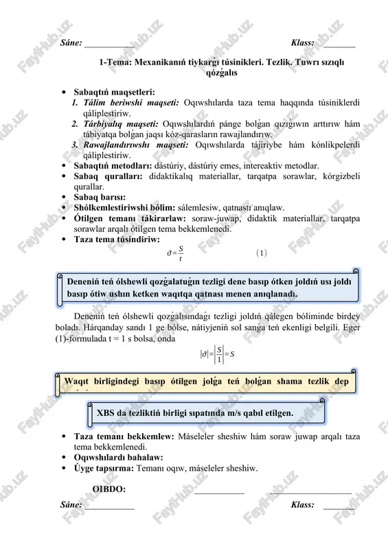 metodlar. · sabaq quralları: didaktikalıq materiallar, tarqatpa sorawlar, kórgizbeli qurallar. · sabaq barısı: · shólkemlestiriwshi bólim: sálemlesiw, qatnastı anıqlaw. · ótilgen temanı tákirarlaw: soraw-juwap, didaktik materiallar, tarqatpa sorawlar arqalı ótilgen tema bekkemlenedi. · taza tema túsindiriw: joldı anıqlaw deneniń qozǵalısınıń tezligi belgili bolsa, tezliktiń formulasınan onıń qálegen waqıt ishinde basıp ótken jolın tabıw múmkin:teń ólshewli qozǵalatuǵın deneniń basıp ótken jolın tabıw ushın tezlikti usı joldı basıp ótiwge ketken waqıtqa kóbeytiw kerek. mısalı, dene tezlik penen teń ólshewli qozǵalatuǵın bolsa, ol t = 10 s dawamında joldı basıp ótedi. waqıttı anıqlaw deneniń teń ólshewli qozǵalısındaǵı tezligi hám basıp ótken jolı belgili bolsa, tezlik formulasınan onıń qozǵalıs waqtın tabıw múmkin:teń ólshewli qozǵalıp atırǵan deneniń qozǵalıs waqtın tabıw ushın usı waqıtta basıp ótilgen joldı tezlikke bóliw kerek. máselen, dene tezlik penen teń ólshewli qozǵalıp atırǵan bolsa, ol joldı ta basıp ótedi. · taza temanı bekkemlew: máseleler sheshiw hám soraw juwap arqalı taza tema …