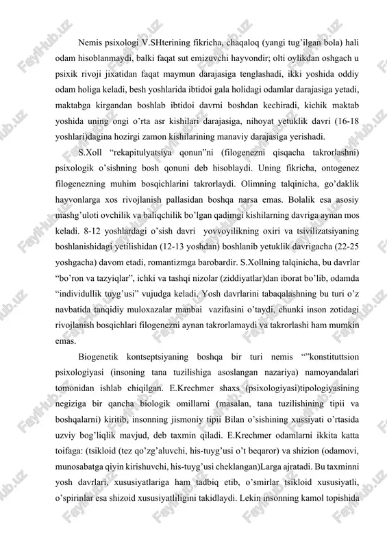 itib, insonning jismoniy tipii bilan o’sishining xussiyati o’rtasida uzviy bog’liqlik mavjud, deb taxmin qiladi. e.krechmer odamlarni ikkita katta toifaga: (tsikloid (tez qo’zg’aluvchi, his-tuyg’usi o’t beqaror) va shizion (odamovi, munosabatga qiyin kirishuvchi, his-tuyg’usi cheklangan)larga ajratadi. bu taxminni yosh davrlari, xususiyatlariga ham tadbiq etib, o’smirlar tsikloid xususiyatli, o’spirinlar esa shizoid xususiyatliligini takidlaydi. lekin insonning kamol topishida biologik shartlardan sifatlar xamisha yetakchi va hal qiluvchi rol o’ynay olmaydi, chunki shaxsning individual-tipologik xususiyatlari bir-biriga aynan mos tushmaydi. biogenetik nazaryaning namoyondalari - amerikalik psixologlar a.gezelli va s.xoll rivojlanishning biologik madeliga tayanib ish ko’radilar, bu jarayonda muvozanat, integratsiya va yangilanish tsikllari o’zaro almashinib turadi, degan xulosaga keladilar. psixologiya tarixida biologizmning eng yaqqol ko’rinishi zigmund freydning shaxs talqinida o’z ifodasini topgan. uning ta‘lmotiga binoan shaxsning barcha xatti-xarakatlari (xulq) ongsiz biologik mayllar yoki instinktlardan kelib chiqadi, birinchi navbatda, jinsiy (seksual) maylga bog’liqdir. bunday biologizatorlik omillari inson xulqini belgilovchi birdan-bir mezon yoki betakror turtki rolini bajara olmaydi. biogenetik nazariyaning …