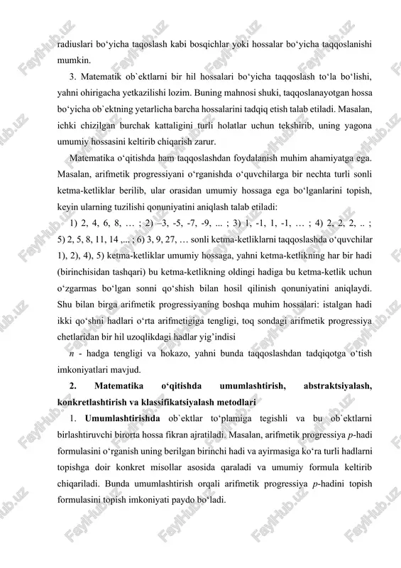 umlashtirish, abstraktsiyalash, konkretlashtirish va klassifikatsiyalash metodlari 1. umumlashtirishda ob`ektlar to‘plamiga tegishli va bu ob`ektlarni birlashtiruvchi birorta hossa fikran ajratiladi. masalan, arifmetik progressiya p-hadi formulasini o‘rganish uning berilgan birinchi hadi va ayirmasiga ko‘ra turli hadlarni topishga doir konkret misollar asosida qaraladi va umumiy formula keltirib chiqariladi. bunda umumlashtirish orqali arifmetik progressiya p-hadini topish formulasini topish imkoniyati paydo bo‘ladi. umumlashtirishda: a) ob`ekt biror o‘zgarmasni o‘zgaruvchi bilan almashtirish (uchburchakni ko‘pburchak bilan); b) o‘rganilayotgan ob`ektga qo‘yilgan cheklashni olib tashlash (masalan, birinchi chorakdagi burchakni ihtiyoriy burchak bilan) usullari qo‘llaniladi. abstraktsiyalashda o‘rganilayotgan ob`ekt hossalari to‘plamidan birorta hossani fikran ajratishdan iborat. masalan, romblar to‘plamidan teng diagonalli romblarni ajratib, kvadratlar to‘plamini hosil qilamiz. mahsuslashtirish – berilgan to‘plamdan unda yotuvchi to‘plamga qarashga o‘tishdan iborat. masalan, musbat kasr sonlar to‘plamini qarashdan natural sonlar to‘plamini qarashga o‘tish mahsuslashtirishdan iborat. bunda o‘zgaruvchi miqdorni o‘zgarmas bilan almashtirish yoki o‘rganish ob`ektiga cheklashni kiritishni (uchburchak-teng yonli uchburchak) mahsuslashtirish, deb hisoblanadi. abstraktsiya analiz va umumlashtirish kabi …