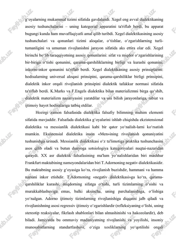 messianlik dialektikasi o‘z ta'limotiga praktika tushunchasini asos qilib oladi va butun dunyoga sotsiologiya kategoriyalari nuqtai-nazaridan qaraydi. xx asr dialektik falsafasining ma'lum yo‘nalishlaridan biri mashhur frankfurt maktabining namoyondalaridan biri t.adornoning negativ dialektikasidir. bu maktabning asosiy g‘oyasiga ko‘ra, rivojlanish buzishdir, hammani va hamma narsani inkor etishdir. t.adornoning «negativ dialektikasi»ga ko‘ra, qarama-qarshiliklar kurashi, miqdorning sifatga o‘tishi, turli tizimlarning o‘sishi va murakkablashuviga emas, balki aksincha, uning parchalanishiga, o‘lishiga yo‘nalgan. adorno ijtimoiy tizimlarning rivojlanishiga diqqatni jalb qiladi va rivojlanishning asosi regressiv ijtimoiy o‘zgarishlardir (refleksiyaning o‘lishi, uning stereotip reaksiyalar, fikrlash shablonlari bilan almashinishi va hakozolardir), deb biladi. jamiyatda bu ommaviy madaniyatning rivojlanishi va yoyilishi, insoniy munosabatlarning standartlashuvi, o‘ziga xosliklarning yo‘qotilishi orqali ifodalanadi. «negativ dialektika»da inkor har qanday tushunchalar tizimidan voz kechish, qandaydir pozitiv model bo‘lmagan utopiyaning konkret imkoniyatlarini deb har qanday dialektiklikni inkor etish sifatida ko‘rinadi. dialektika sohasida fransuz faylasufi g.bashlyarning neoratsionalizmi vujudga keladi. u bilish jarayonida ratsionalizm bilan empirizmning doimiy (dialektik) o‘zaro ta'sirini ko‘rdi. bashlyar …