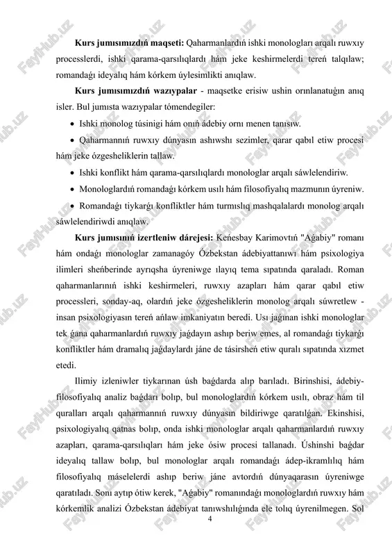 shki konflikt hám dramalıq jaǵdaylardı úyreniw arqalı zamanagóy ádebiyattanıw hám psixologiya ilimleri ushın jańa ilimiy koncepciyalardı qáliplestiriwge úles qosadı. ámeliy áhmiyeti: bul jumıstıń ámeliy áhmiyeti bir neshe tarawlarda kórinedi. birinshiden, oqıwshı hám studentlerge qaharmannıń ruwxıy dúnyasın, ishki keshirmelerin túsiniw hám ádebiy tekstti tereń tallaw imkaniyatın beredi. ekinshiden, ádebiyattanıwshılar hám pedagoglar ushın romandaǵı monologlardı úyreniw arqalı sabaqlarda qaharman psixologiyasın, ishki qarama-qarsılıqlardı hám ádep-ikramlılıq máselelerin sáwlelendiriwde paydalanıw múmkin. úshinshiden, monologlar járdeminde jeke hám mánawiy rawajlanıwǵa tiyisli metodikalıq materiallar jaratıw, dóretiwshilik hám pedagogikalıq jumıslardı bayıtıw imkaniyatı bar. kurs jumısımızdıń strukturası: jumıs kirisiw, altı paragraftı qamtıwshı eki bap, juwmaqlaw hám paydalanılǵan ádebiyatlardıń diziminen, qosımsha slaydlardan turadı. kurs jumısı 29 bettetn ibarat. 6 i bap. "aǵabiy" romanínda monolog arqalí qaharman ruwxiy dúnyasín ashíw 1.1. "aǵabiy" qaharmanınıń ishki keshirmelerin bildiriw keńesbay karimovtıń "aǵabiy" romanında ishki monologlar qaharman ruwxıy dúnyasın ashıwdıń oraylıq quralı sıpatında kórinedi. ishki monolog arqalı avtor qaharmannıń ishki keshirmelerin, sezimlik jaǵdayın, gúman hám qarar …