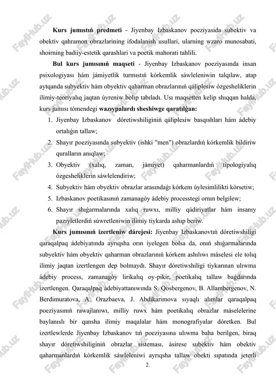 shayır dóretiwshiligindegi subektiv hám obektiv qaharman obrazların tallaw arqalı zamanagóy qaraqalpaq poeziyasında insan shaxsın súwretlew usılların, dóretiwshiniń ishki dúnyasın sáwlelendiriw jolların tereńirek ańlaw imkaniyatın beredi. bul izleniw ádebiyattanıwda poeziyalıq obraz jaratıw máselesin keńeytip, kórkem usıl hám avtor poziciyasınıń óz-ara baylanıslılıǵın anıqlaydı. jiyenbay izbaskanov shıǵarmalarındaǵı qaharmanlar sistemasın úyreniw arqalı poeziyada realistlik hám lirikalıq baǵdarlardıń óz-ara tásiri haqqındaǵı ilimiy kózqaraslar bayıtıladı. ámeliy áhmiyeti - bul izertlew nátiyjeleri ádebiyat pánin oqıtıwda, ásirese qaraqalpaq ádebiyatın úyreniwde, shayır dóretiwshiligin tallawda qollanılıwı múmkin. mektep hám joqarı oqıw orınlarında ádebiyat sabaqlarında úlgili material sıpatında paydalanıw, studentler hám oqıwshılardıń kórkem tekstti tallaw kónlikpelerin rawajlandırıwǵa xızmet etedi. sonday-aq, shayırdıń dóretiwshilik evolyuciyasın úyreniw ádebiyat tariyxı hám sın tarawlarında jańa ilimiy baǵdarlardıń qáliplesiwine úles qosadı. kurs jumısımızdıń strukturası: jumıs kirisiw, altı paragraftı qamtıwshı eki bap, juwmaqlaw hám paydalanılǵan ádebiyatlardıń diziminen, qosımsha slaydlardan turadı. kurs jumısı 32 bettetn ibarat. 2. i bap. jiyenbay izbaskanov poeziyasíníń kórkem ózgeshelikleri. 1.1. jiyenbay izbaskanov dóretiwshiliginiń qáliplesiw …