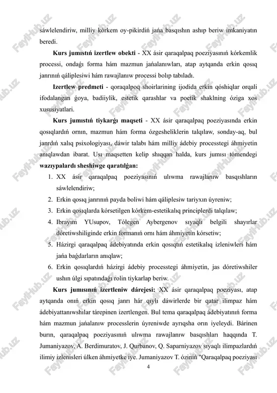 sı usı baǵdardaǵı ilimiy izleniwlerdi tolıqtıradı, jańa qatnas hám tallaw usılların usınadı. xx ásir qaraqalpaq poeziyası xalıqtıń ruwxıy dúnyasın, milliy ózlikti hám dáwirdiń oy-pikirin sáwlelendirgen eń áhmiyetli kórkem processlerden biri bolıp tabıladı. bul dáwirde shayırlar dóretiwshiliginde forma hám mazmun jańalanıwı, poetikalıq pikirlewdiń erkinlesiwi kúsheydi. ásirese, erkin qosıq janrı qaraqalpaq poeziyasında jańa kórkem kubılıs sıpatında payda bolıp, ádebiyatta erkin pikir, zaman ruwxı hám estetikalıq jańalanıwdıń aytıwshısına aylandı. sonlıqtan bul temanı úyreniw zamanagóy ádebiyattanıw ushın áhmiyetli esaplanadı. xx ásir qaraqalpaq poeziyası, atap aytqanda erkin qosıq janrı, túrli ilimpazlar tárepinen izertlengen. t. jumaniyazovtıń "qaraqalpaq poeziyası tariyxı," a. berdimuratovtıń "qaraqalpaq poeziyasında janr sisteması," j. qurbanovtıń "zamanagóy qaraqalpaq ádebiyatı" sıyaqlı shıǵarmalarında bul baǵdardıń ayırım tárepleri tallanǵan. sonıń menen birge, erkin qosıqtıń biyǵárez kórkem kubılıs sıpatındaǵı ilimiy analizi ele tolıq juwmaqlanbaǵan. sonlıqtan bul kurs jumısı 6 qaraqalpaq poeziyasınıń rawajlanıwındaǵı erkin formanı jańasha kóz-qarastan sáwlelendiriwge xızmet etedi. kurs jumısımızdıń nátiyjeleri teoriyalıq hám ámeliy áhmiyeti: izertlewdiń teoriyalıq áhmiyeti …
