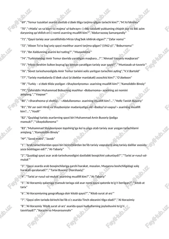 nechia katta davrga bo'lib o'rganiladi?","3" "55","kimlar xitory manbalarida 'ye-da', 'yedien', 'idan' kabi nomiar bilan uchraydi?","eftalitlar" "56","'qadingi turklar' asarining muallifi qaysi qatorda to'g'ri berilgan?","l.n.gumilev" "57","m. pardayevning qaysi tadqiqotida vi asrning ikkinchi yarmida turk xogoniligidan mag'lub bo'lgan eftalivjaming janutpa chekinganligi haqida ma'lumotlar bor?","'turk hoqonligu "58","turk xogoniligida shahrodalar qanday atalgan?","tegin "59","turk xogonligi davridagi lavozinlardan biri bo'lgan chor' bu ...","qabila zodogini "60","a. otaxo'jayevning o'rinli xulosasiga ko'ra qaysi davlatda asosiy e'tibor ishlab chiqarish va sawdoga qaratilgan?","turk xoqinligi "61","arab tarkchilaridan qaysi biri birichilardan bo'lib tariviy voqealarni aniq tariviy dallilar asosida yoza boshlagan ...","at-tabariy" "62","'o'zbek davlatchiligi tarixi' nashrining muallifi kim?","a.urinboyev" "63","amir temur va temuriylar davri tarixiy geografiyasini maxsus tadqiqot darajasida o'rgangan olim ...","b.a.ahmedov" "64","amir temur va temuriylar shajarasi, temuriy malikalar tarixini o'rgangan olim kim?","m.x.yuldasheva" "65","'amir temurning o'rta osiyo tarixida tutgan o'rni va roli' nomii mashhur asarning muallifi kim?","b.a.ahmedov" "66","amir temurning zamondoshi bo'lgan muarrixni aniqlang","nizomiddin shomiy" "67","nechanchi yil va nima munosabat bilan sohibqiron amir temur qozog'istondagi ulug' tog'da …
