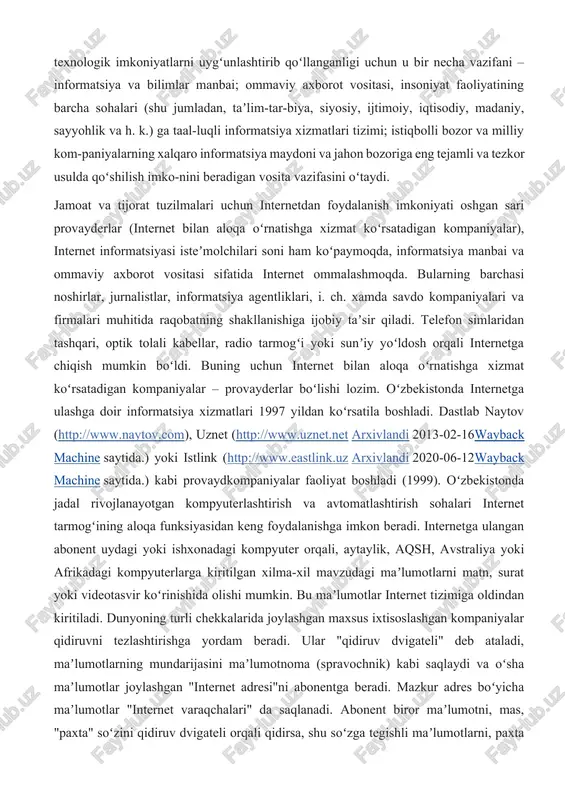 tisodiy, madaniy, sayyohlik va h. k.) ga taal-luqli informatsiya xizmatlari tizimi; istiqbolli bozor va milliy kom-paniyalarning xalqaro informatsiya maydoni va jahon bozoriga eng tejamli va tezkor usulda qoʻshilish imko-nini beradigan vosita vazifasini oʻtaydi. jamoat va tijorat tuzilmalari uchun internetdan foydalanish imkoniyati oshgan sari provayderlar (internet bilan aloqa oʻrnatishga xizmat koʻrsatadigan kompaniyalar), internet informatsiyasi isteʼmolchilari soni ham koʻpaymoqda, informatsiya manbai va ommaviy axborot vositasi sifatida internet ommalashmoqda. bularning barchasi noshirlar, jurnalistlar, informatsiya agentliklari, i. ch. xamda savdo kompaniyalari va firmalari muhitida raqobatning shakllanishiga ijobiy taʼsir qiladi. telefon simlaridan tashqari, optik tolali kabellar, radio tarmogʻi yoki sunʼiy yoʻldosh orqali internetga chiqish mumkin boʻldi. buning uchun internet bilan aloqa oʻrnatishga xizmat koʻrsatadigan kompaniyalar – provayderlar boʻlishi lozim. oʻzbekistonda internetga ulashga doir informatsiya xizmatlari 1997 yildan koʻrsatila boshladi. dastlab naytov (http://www.naytov.com), uznet (http://www.uznet.net arxivlandi 2013-02-16wayback machine saytida.) yoki istlink (http://www.eastlink.uz arxivlandi 2020-06-12wayback machine saytida.) kabi provaydkompaniyalar faoliyat boshladi (1999). oʻzbekistonda jadal rivojlanayotgan kompyuterlashtirish va …