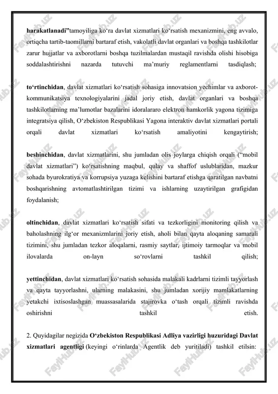 so‘rovlarni tashkil qilish; yettinchidan, davlat xizmatlari ko‘rsatish sohasida malakali kadrlarni tizimli tayyorlash va qayta tayyorlashni, ularning malakasini, shu jumladan xorijiy mamlakatlarning yetakchi ixtisoslashgan muassasalarida stajirovka o‘tash orqali tizimli ravishda oshirishni tashkil etish. 2. quyidagilar negizida o‘zbekiston respublikasi adliya vazirligi huzuridagi davlat xizmatlari agentligi (keyingi o‘rinlarda agentlik deb yuritiladi) tashkil etilsin: 38 ta shtat birligi soniga ega o‘zbekiston respublikasi adliya vazirligining davlat xizmatlari ko‘rsatishni muvofiqlashtirish va rivojlantirish boshqarmasi hamda uning hududiy bo‘limlari; tadbirkorlik subyektlariga “yagona darcha” tamoyili bo‘yicha davlat xizmatlari ko‘rsatish yagona markazlari. quyidagi mablag‘lar hisobiga moliyalashtirishning amaldagi tartibini saqlagan holda: o‘zbekiston respublikasi davlat byudjeti – o‘zbekiston respublikasi prezidenti devonining fuqarolar huquqlarini himoya qilish, jismoniy va yuridik shaxslarning murojaatlari bilan ishlashni nazorat qilish va muvofiqlashtirish xizmatining 24 ta shtat birligi; qoraqalpog‘iston respublikasi byudjeti, mahalliy byudjetlar – o‘zbekiston respublikasi prezidentining tuman (shahar)lardagi xalq qabulxonalarining 157 ta mutaxassis lavozimi shtat birligi agentlikka o‘tkazilsin. 3. quyidagilar agentlikning asosiy vazifalari etib belgilansin: jismoniy va yuridik …