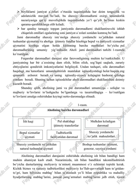 asi ular farovonligining muhim ko’rsatkichidir. u jamiyatning har bir a`zosining dam olish, bilim olish, sog’liqni saqlash, zaruriy ehtiyojlarini qondirish imkoniyatlarini belgilaydi. undan tashqari, oila daromadlari haqidagi ma`lumotlarni umumlashtirish mamlakat iqtisodiyotidagi holat haqida eng qimmatli axborot beradi va uning iqtisodiy-siyosiy kelajagini bashorat qilishga yordam beradi. shuning uchun iqtisodchilar aholi daromadlari shakllanishini doimiy kuzatib boradi. shunday qilib, aholining jami va pul daromadlari umumiyga - soliqlar va majburiy to’lovlarni to’lashgacha bo’lganlarga va tasarrufdagiga – ko’rsatilgan to’lovlarni amalga oshirishdan keyingi netto-daromadga olinadi. 1-rasm. aholi daromadlarining tarkibiaholining barcha daromadlari ish haqi pul shakldagi ijtimoiy transfertlar mulkdan keladigan daromad tadbirkorlik faoliyatidan daromad shaxsiy yordamchi xo’jalik mahsulotlari bepul xizmatlar qiymati boshqa tushumlar: aliment, gonorar, xayriya yordami shaxsiy yordamchi xo’jalikdan natural tushumlar qiymati aholining daromadlari darajasini oshirishda aholining ish bilan bandligi ham muhim ahamiyat kasb etadi. nazarimizda, ish bilan bandlikni takomillashtirish bo’yicha dasturlarning moliyaviy ta`minoti muammosi o’z echimini topishi kerak. kichik biznes va xususiy tadbirkorlikni moliyaviy ko’llab-quvvatlash ham …