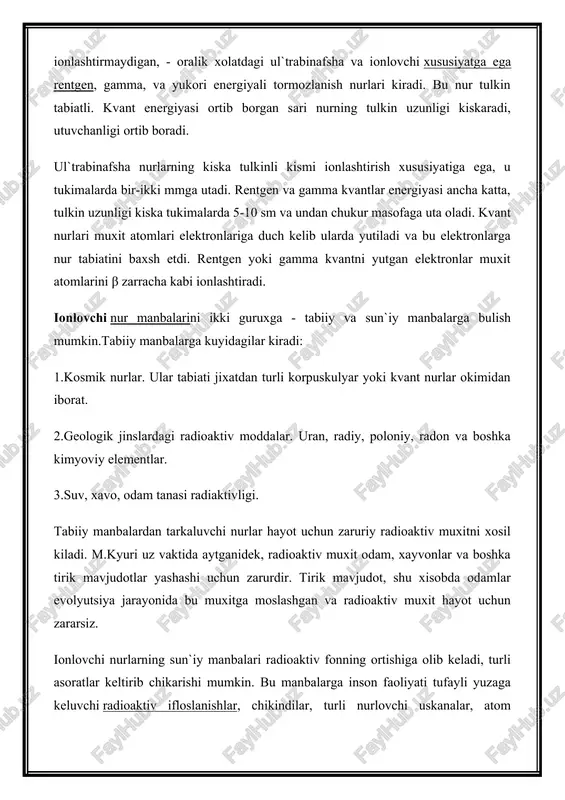 iyalari yoki fizikaviy iborani ishlatsak fotonlar okimidir. bu nurlarga radiotulkinlar, infrakizil, yoruglik kabi muxitni ionlashtirmaydigan, - oralik xolatdagi ul`trabinafsha va ionlovchi xususiyatga ega rentgen, gamma, va yukori energiyali tormozlanish nurlari kiradi. bu nur tulkin tabiatli. kvant energiyasi ortib borgan sari nurning tulkin uzunligi kiskaradi, utuvchanligi ortib boradi. ul`trabinafsha nurlarning kiska tulkinli kismi ionlashtirish xususiyatiga ega, u tukimalarda bir-ikki mmga utadi. rentgen va gamma kvantlar energiyasi ancha katta, tulkin uzunligi kiska tukimalarda 5-10 sm va undan chukur masofaga uta oladi. kvant nurlari muxit atomlari elektronlariga duch kelib ularda yutiladi va bu elektronlarga nur tabiatini baxsh etdi. rentgen yoki gamma kvantni yutgan elektronlar muxit atomlarini β zarracha kabi ionlashtiradi. ionlovchi nur manbalarini ikki guruxga - tabiiy va sun`iy manbalarga bulish mumkin.tabiiy manbalarga kuyidagilar kiradi: 1.kosmik nurlar. ular tabiati jixatdan turli korpuskulyar yoki kvant nurlar okimidan iborat. 2.geologik jinslardagi radioaktiv moddalar. uran, radiy, poloniy, radon va boshka kimyoviy elementlar. 3.suv, xavo, odam tanasi …