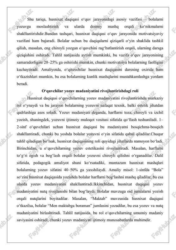 royli va izchil yozish, shuningdek, yozuvni ijtimoiy muloqot vositasi sifatida qo‘llash tushuniladi. 1–2-sinf o‘quvchilari uchun husnixat daqiqasi bu madaniyatni bosqichma-bosqich shakllantiradi, chunki bu yoshda bolalar yozuvni o‘yin sifatida qabul qiladilar.chuqur tahlil qiladigan bo‘lsak, husnixat daqiqasining roli quyidagi jihatlarda namoyon bo‘ladi. birinchidan, u o‘quvchilarning yozuv estetikasini rivojlantiradi. masalan, harflarni to‘g‘ri egish va bog‘lash orqali bolalar yozuvni chiroyli qilishni o‘rganadilar. dalil sifatida, pedagogik amaliyot shuni ko‘rsatadiki, muntazam husnixat mashqlari bolalarning yozuv sifatini 40–50% ga yaxshilaydi. amaliy misol: 1-sinfda “bola” so‘zini husnixat daqiqasida yozishda bolalar harflarni bog‘lashni mashq qiladilar, bu esa ularda yozuv madaniyatini shakllantiradi.ikkinchidan, husnixat daqiqasi yozuv madaniyatini nutq rivojlanishi bilan bog‘laydi. bolalar mavzuga oid jumlalarni yozish orqali nutqlarini boyitadilar. masalan, “maktab” mavzusida husnixat daqiqasi o‘tkazilsa, bolalar “men maktabga boraman” jumlasini yozadilar, bu esa yozuv va nutq madaniyatini birlashtiradi. tahlil natijasida, bu rol o‘quvchilarning umumiy madaniy saviyasini oshiradi, chunki yozuv madaniyati ijtimoiy munosabatlarda muhimdir. uchinchidan, husnixat daqiqasi yozuv madaniyatini individual rivojlantirishda yordam …
