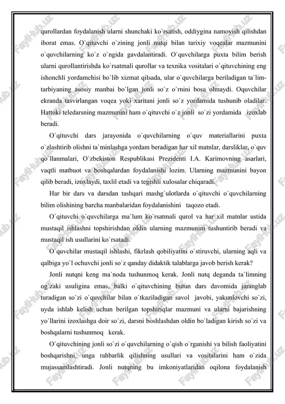 rini muvaffaqiyatli amalga oshirishga yordam beradi. ma`lumki, tarix o`qitishdagi maqsad o`quvchilarga bilim berish va malakalar hosil qilish bilan birga juda murakkab va mas`uliyatli tarbiyaviy vazifalarni ham amalga oshiradilar. bunda o`qituvchining g`oyaviy-siyosiy tayyorgarligi, ahloqiy qiyofasi, madaniyati muhim o`rin tutadi. binobarin, maktabda tarix o`qitish darajasi o`qituvchining saviyasiga, ularning nazariy bilimi va pedagogik maxoratiga, o`qituvchi jonli nutqining didaktik talablariga javob bera olishiga bog`likdir. o`qituvchi nutqi, bayonining ilmiyligi, g`oyaviy-siyosiy tiniqligi, hayotiyligi, tarbiyaviy xarakteri o`quvchilarning mustaqil faoliyatini oshirishga, ularda ko`nikma va malakalarni hosil qilishga yordam berishi, fikrlar izchilligi va tushunarli bo`lishi jihatdan didaktikaning asosiy prinsipi va qoidalariga to`liq javob beradigan bo`lishi lozim. o`qituvchi bayonining g`oyaviyligi va ilmiyligi, birinchi galda kishilik jamiyatining rivojlanishi haqidagi istiqlol mafkurasiga, uning harakatdagi ifodasi bo`lgan davlat hujjatlarini xususan, prezident farmonlari, o`zbekiston respublikasi oliy majlisining yig`ilishi materiallari chuqur o`rganish, fan, texnika va madaniyat yutuqlariga, tarix fanining eng keyingi yangilikllriga tayanish, eng muhim hayotiy faktlarni tanlash, to`plash, sismavzuga solish yo`li bilan ta`minlanadi. o`qituvchi …