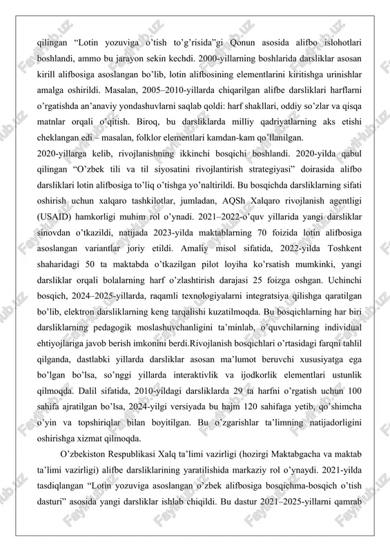 yangi darsliklar sinovdan o’tkazildi, natijada 2023-yilda maktablarning 70 foizida lotin alifbosiga asoslangan variantlar joriy etildi. amaliy misol sifatida, 2022-yilda toshkent shaharidagi 50 ta maktabda o’tkazilgan pilot loyiha ko’rsatish mumkinki, yangi darsliklar orqali bolalarning harf o’zlashtirish darajasi 25 foizga oshgan. uchinchi bosqich, 2024–2025-yillarda, raqamli texnologiyalarni integratsiya qilishga qaratilgan bo’lib, elektron darsliklarning keng tarqalishi kuzatilmoqda. bu bosqichlarning har biri darsliklarning pedagogik moslashuvchanligini ta’minlab, o’quvchilarning individual ehtiyojlariga javob berish imkonini berdi.rivojlanish bosqichlari o’rtasidagi farqni tahlil qilganda, dastlabki yillarda darsliklar asosan ma’lumot beruvchi xususiyatga ega bo’lgan bo’lsa, so’nggi yillarda interaktivlik va ijodkorlik elementlari ustunlik qilmoqda. dalil sifatida, 2010-yildagi darsliklarda 29 ta harfni o’rgatish uchun 100 sahifa ajratilgan bo’lsa, 2024-yilgi versiyada bu hajm 120 sahifaga yetib, qo’shimcha o’yin va topshiriqlar bilan boyitilgan. bu o’zgarishlar ta’limning natijadorligini oshirishga xizmat qilmoqda. o’zbekiston respublikasi xalq ta’limi vazirligi (hozirgi maktabgacha va maktab ta’limi vazirligi) alifbe darsliklarining yaratilishida markaziy rol o’ynaydi. 2021-yilda tasdiqlangan “lotin yozuviga asoslangan o’zbek alifbosiga bosqichma-bosqich o’tish …