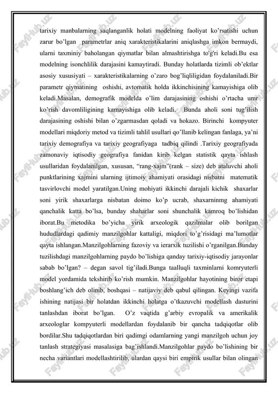 nisbatan doimo ko’p ucrab, shaxarninmg ahamiyati qanchalik katta bo’lsa, bunday shaharlar soni shunchalik kamroq bo’lishidan iborat.bu metodika bo’yicha yirik arxeologik qazilmalar olib borilgan hududlardagi qadimiy manzilgohlar kattaligi, miqdori to’g’risidagi ma’lumotlar qayta ishlangan.manzilgohlarning fazoviy va ierarxik tuzilishi o’rganilgan.bunday tuzilishdagi manzilgohlarning paydo bo’lishiga qanday tarixiy-iqtisodiy jarayonlar sabab bo’lgan? – degan savol tig’iladi.bunga taalluqli taxminlarni komryuterli model yordamida tekshirib ko’rish mumkin. manzilgohlar hayotining biror etapi boshlang’ich deb olinib, boshqasi – natijaviy deb qabul qilingan. keyingi vazifa ishining natijasi bir holatdan ikkinchi holatga o’tkazuvchi modellash dasturini tanlashdan iborat bo’lgan. o’z vaqtida g’arbiy evropalik va amerikalik arxeologlar kompyuterli modellardan foydalanib bir qancha tadqiqotlar olib bordilar.shu tadqiqotlardan biri qadimgi odamlarning yangi manzilgoh uchun joy tanlash strategiyasi masalasiga bag’ishlandi.manzilgohlar paydo bo’lishining bir necha variantlari modellashtirilib, ulardan qaysi biri empirik usullar bilan olingan statistik xarakteristikalarni yaratishi aniqlangan. ibtidoiy jamoalar demografiyasini o’rganishda ham o’xshash usullardan foydalanilgan. amerikalik etnograflar bir necha yillar davomida hozirgi kunga qadar ibtidoiy hayot tarzini saqlab …