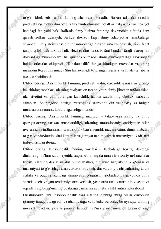 etilishi va bugungi kundagi ahamiyatini o‘rgatish, globallashuv jaryonida diniy sohada kechayotgan tendensiyalarni yoritish, yoshlarda turli zararli diniy sekta va oqimlarning buzg‘unchi g‘oyalariga qarshi immunitetni shakllantirishdan iborat. dinshunoslik fani insonshunoslik fani sifatida dinning ming yillar davomida ijtimoiy taraqqiotdagi roli va ahamiyatiga xolis baho beradiki, bu ayniqsa, dinning mohiyati, evolyusiyasi va jamiyat tarixida, ma'naviy madaniyatida tutgan o‘rniga bag‘ishlangan mavzularda o‘z aksini topdi. hozirgi sharoitda dinni insoniyat ma'naviyati va madaniyati tarixining ajralmas bir qismi deb qaralmog‘i zarur. boshqacha aytganda, din va diniy falsafaga, umuminsoniy kadriyatlar nuqta'i-nazaridan, ularga umummadaniy, umumma'naviy va sivilizatsiya taraqqiyoti jarayonining ayirib bulmaydigan tarkibiy qismi sifatida qaramoq lozim. din inson tarbiyasida adolat va insonparvarlik omillari ustuvor bo‘lishiga imkon beradigan ma'naviy e'tiqoddir. hozirgi murakkab davr mas'uliyati mustaqillik davrida turli dinlarga e'tiqod qiluvchi kishilarni bir-biriga qarama-qarshi qo‘yish milliy birligi va birdamligini tiklayotgan barcha xalqlarni diniy ziddiyatlar girdobiga tortish, hokimiyat uchun kurash maqsadida dindan foydalanish adolatsizliklarga, qon to‘kishga olib kelish mumkin. shu o‘rinda bu …