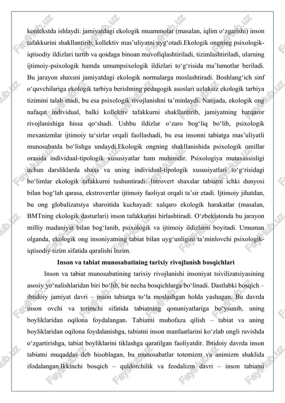 isidagi bo‘limlar ekologik tafakkurni tushuntiradi. introvert shaxslar tabiatni ichki dunyosi bilan bog‘lab qarasa, ekstrovertlar ijtimoiy faoliyat orqali ta’sir etadi. ijtimoiy jihatdan, bu ong globalizatsiya sharoitida kuchayadi: xalqaro ekologik harakatlar (masalan, bmtning ekologik dasturlari) inson tafakkurini birlashtiradi. o‘zbekistonda bu jarayon milliy madaniyat bilan bog‘lanib, psixologik va ijtimoiy ildizlarni boyitadi. umuman olganda, ekologik ong insoniyatning tabiat bilan uyg‘unligini ta’minlovchi psixologik-iqtisodiy tizim sifatida qaralishi lozim. inson va tabiat munosabatining tarixiy rivojlanish bosqichlari inson va tabiat munosabatining tarixiy rivojlanishi insoniyat tsivilizatsiyasining asosiy yo‘nalishlaridan biri bo‘lib, bir necha bosqichlarga bo‘linadi. dastlabki bosqich – ibtidoiy jamiyat davri – inson tabiatga to‘la moslashgan holda yashagan. bu davrda inson ovchi va terimchi sifatida tabiatning qonuniyatlariga bo‘ysunib, uning boyliklaridan oqilona foydalangan. tabiatni muhofaza qilish – tabiat va uning boyliklaridan oqilona foydalanishga, tabiatni inson manfaatlarini ko‘zlab ongli ravishda o‘zgartirishga, tabiat boyliklarini tiklashga qaratilgan faoliyatdir. ibtidoiy davrda inson tabiatni muqaddas deb hisoblagan, bu munosabatlar totemizm va animizm shaklida ifodalangan.ikkinchi bosqich – …