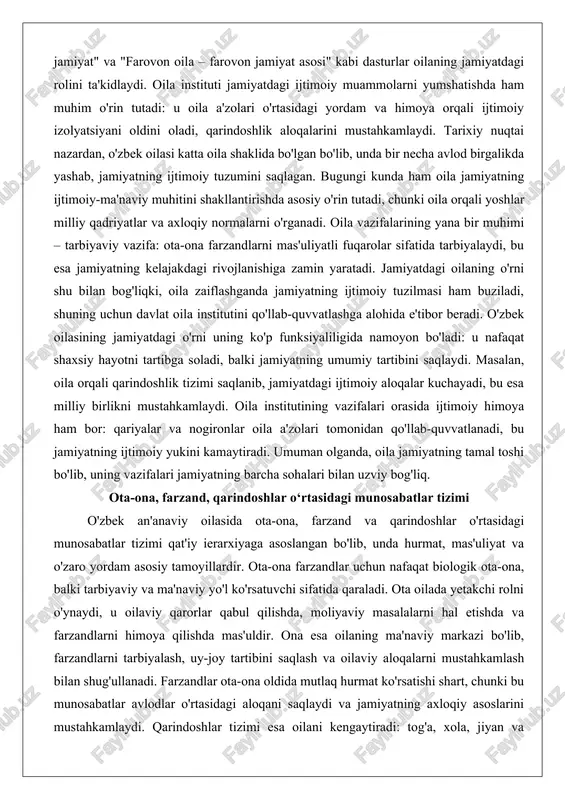 asining jamiyatdagi o'rni uning ko'p funksiyaliligida namoyon bo'ladi: u nafaqat shaxsiy hayotni tartibga soladi, balki jamiyatning umumiy tartibini saqlaydi. masalan, oila orqali qarindoshlik tizimi saqlanib, jamiyatdagi ijtimoiy aloqalar kuchayadi, bu esa milliy birlikni mustahkamlaydi. oila institutining vazifalari orasida ijtimoiy himoya ham bor: qariyalar va nogironlar oila a'zolari tomonidan qo'llab-quvvatlanadi, bu jamiyatning ijtimoiy yukini kamaytiradi. umuman olganda, oila jamiyatning tamal toshi bo'lib, uning vazifalari jamiyatning barcha sohalari bilan uzviy bog'liq. ota-ona, farzand, qarindoshlar o‘rtasidagi munosabatlar tizimi o'zbek an'anaviy oilasida ota-ona, farzand va qarindoshlar o'rtasidagi munosabatlar tizimi qat'iy ierarxiyaga asoslangan bo'lib, unda hurmat, mas'uliyat va o'zaro yordam asosiy tamoyillardir. ota-ona farzandlar uchun nafaqat biologik ota-ona, balki tarbiyaviy va ma'naviy yo'l ko'rsatuvchi sifatida qaraladi. ota oilada yetakchi rolni o'ynaydi, u oilaviy qarorlar qabul qilishda, moliyaviy masalalarni hal etishda va farzandlarni himoya qilishda mas'uldir. ona esa oilaning ma'naviy markazi bo'lib, farzandlarni tarbiyalash, uy-joy tartibini saqlash va oilaviy aloqalarni mustahkamlash bilan shug'ullanadi. farzandlar ota-ona oldida …