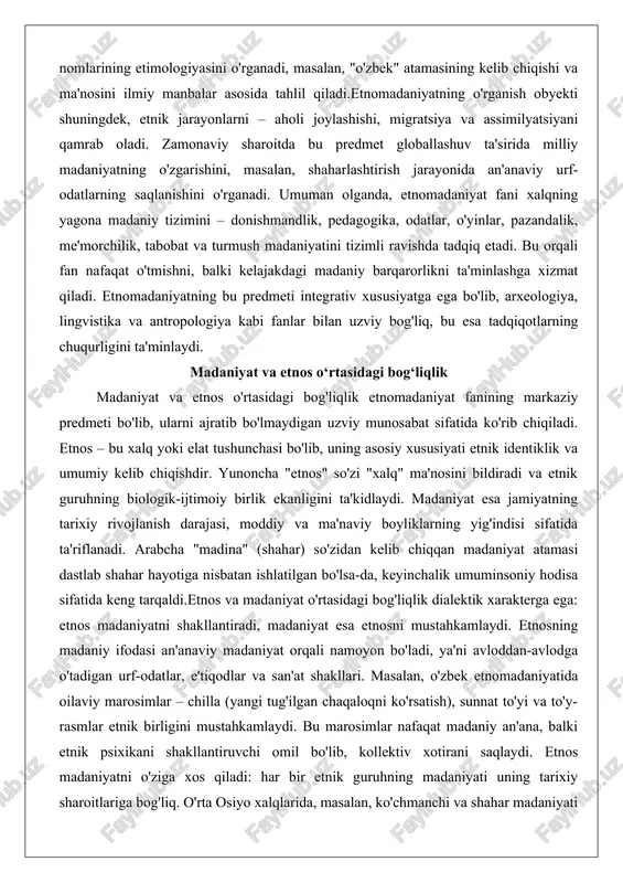 ib, ularni ajratib bo'lmaydigan uzviy munosabat sifatida ko'rib chiqiladi. etnos – bu xalq yoki elat tushunchasi bo'lib, uning asosiy xususiyati etnik identiklik va umumiy kelib chiqishdir. yunoncha "etnos" so'zi "xalq" ma'nosini bildiradi va etnik guruhning biologik-ijtimoiy birlik ekanligini ta'kidlaydi. madaniyat esa jamiyatning tarixiy rivojlanish darajasi, moddiy va ma'naviy boyliklarning yig'indisi sifatida ta'riflanadi. arabcha "madina" (shahar) so'zidan kelib chiqqan madaniyat atamasi dastlab shahar hayotiga nisbatan ishlatilgan bo'lsa-da, keyinchalik umuminsoniy hodisa sifatida keng tarqaldi.etnos va madaniyat o'rtasidagi bog'liqlik dialektik xarakterga ega: etnos madaniyatni shakllantiradi, madaniyat esa etnosni mustahkamlaydi. etnosning madaniy ifodasi an'anaviy madaniyat orqali namoyon bo'ladi, ya'ni avloddan-avlodga o'tadigan urf-odatlar, e'tiqodlar va san'at shakllari. masalan, o'zbek etnomadaniyatida oilaviy marosimlar – chilla (yangi tug'ilgan chaqaloqni ko'rsatish), sunnat to'yi va to'y-rasmlar etnik birligini mustahkamlaydi. bu marosimlar nafaqat madaniy an'ana, balki etnik psixikani shakllantiruvchi omil bo'lib, kollektiv xotirani saqlaydi. etnos madaniyatni o'ziga xos qiladi: har bir etnik guruhning madaniyati uning tarixiy sharoitlariga bog'liq. o'rta osiyo …